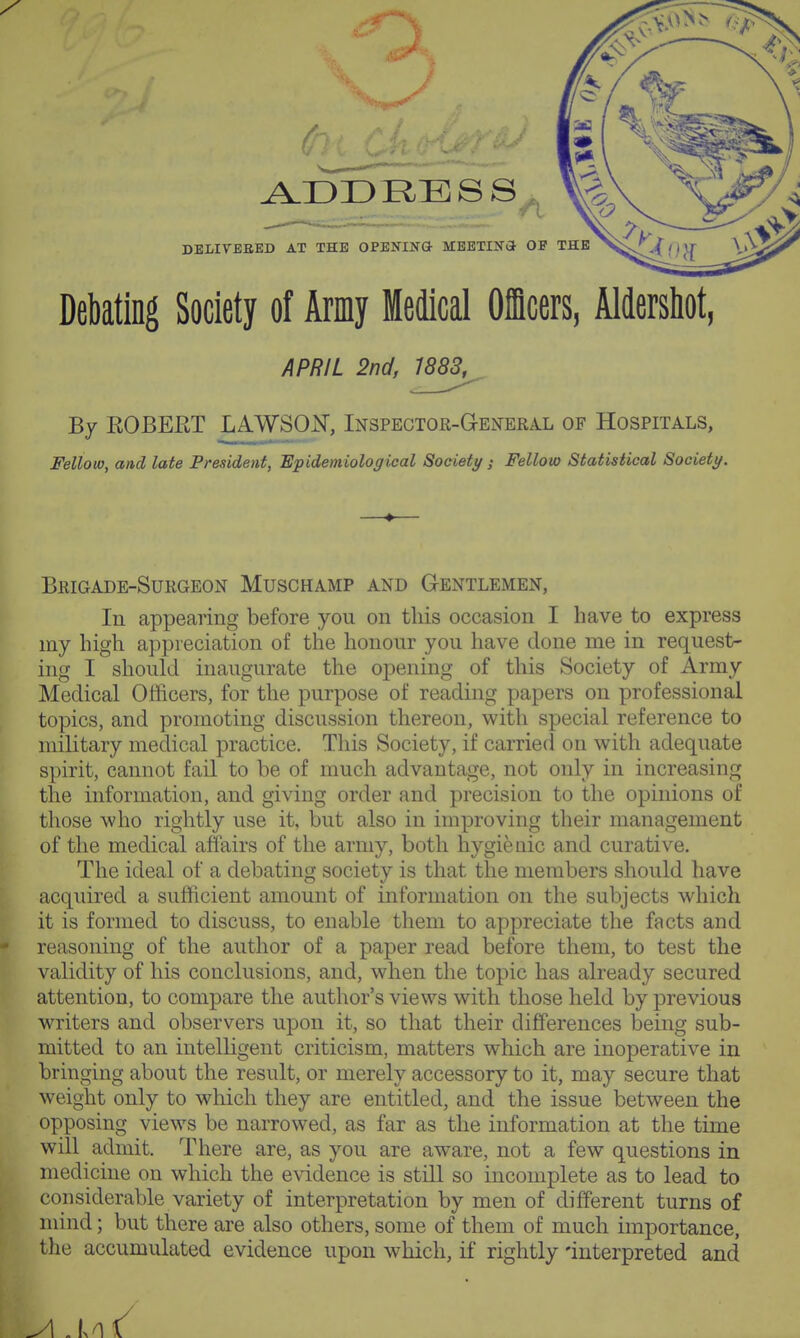 Debating Society of Army Medical Officers, Aldershot, APRIL 2nd, ^883^ By EOBEET LAWSQN, Inspector-General of Hospitals, Fellow, and late President, Epidemiological Society; Fellow Statistical Society. Brigade-Surgeon Muschamp and Gentlemen, In appearing before you on this occasion I have to express my high appreciation of the honour you have done me in request- ing I should inaugurate the opening of this Society of Army Medical Officers, for the purpose of reading papers on professional topics, and promoting discussion thereon, with special reference to military medical practice. This Society, if carried on with adequate spirit, cannot fail to be of much advantage, not only in increasing the information, and giving order and precision to the opinions of those who rightly use it, but also in improving their management of the medical affairs of the army, both hygienic and curative. The ideal of a debating society is that the members should have acquired a sufficient amount of information on the subjects which it is formed to discuss, to enable them to appreciate the facts and reasoning of the author of a paper read before them, to test the |p validity of his conclusions, and, when the topic has already secured attention, to compare the author's views with those held by previous writers and observers upon it, so that their differences being sub- mitted to an intelligent criticism, matters which are inoperative in bringing about the result, or merely accessory to it, may secure that weight only to which they are entitled, and the issue between the opposing views be narrowed, as far as the information at the time will admit. There are, as you are aware, not a few questions in medicine on which the evidence is still so incomplete as to lead to considerable variety of interpretation by men of different turns of mind; but there are also others, some of them of much importance, the accumulated evidence upon which, if rightly 'interpreted and