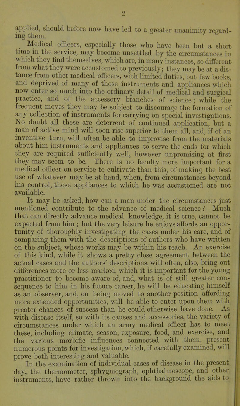 applied, should before now have led to a greater unauiraity ref^ard- ing them. Medical officers, especially those who have been but a short time in the service, may become unsettled by the circumstances in which they find themselves, wliich are, in many instances, so different from wliat they were accustomed to previously; they may be at a dis- tance from other medical officers, with limited duties, but few books, and deprived of many of those instruments and appliances which now enter so much into the ordinary detail of medical and surgical practice, and of the accessory branches of science; while the frequent moves they may be subject to discourage the formation of any collection of instruments for carrying on special investigations. No doubt all these are deterrent of continued application, but a man of active mind will soon rise superior to them all, and, if of an inventive turn, will often be able to improvise from the materials about him instruments and appliances to serve the ends for which they are required sufficiently well, however unpromising at first they may seem to be. There is no faculty more important for a medical officer on service to cultivate than this, of making the best use of whatever may be at hand, when, from circumstances beyond his control, those appliances to which he was accustomed are not available. It may be asked, how can a man under the circumstances just mentioned contribute to the advance of medical science ? Much that can directly advance medical knowledge, it is true, cannot be expected from him; but the very leisure he enjoys affords an oppor- tunity of thoroughly investigating the cases under his care, and of comparing them with the descriptions of authors who have written on the subject, whose works may be within his reach. An exercise of this kind, while it shows a pretty close agreement between the actual cases and the authors' descriptions, will often, also, bring out differences more or less marked, which it is important for the young practitioner to become aware of, and, what is of still greater con- sequence to him in his future career, he wall be educating himself as an observer, and, on being moved to another position affording more extended opportunities, wHl be able to enter upon them witli greater chances of success than he could otherwise have done. As with disease itself, so with its causes and accessories, the variety of circumstances under which an army medical officer has to meet these, including climate, season, exposure, food, and exercise, and the various morbific influences connected with them, present numerous points for investigation, which, if carefully examined, will prove both interesting and valuable. In the examination of individual cases of disease in the present day, the thermometer, sphygmograph, ophthalmoscope, and otlier instruments, have rather thro\vn into the background the aids to