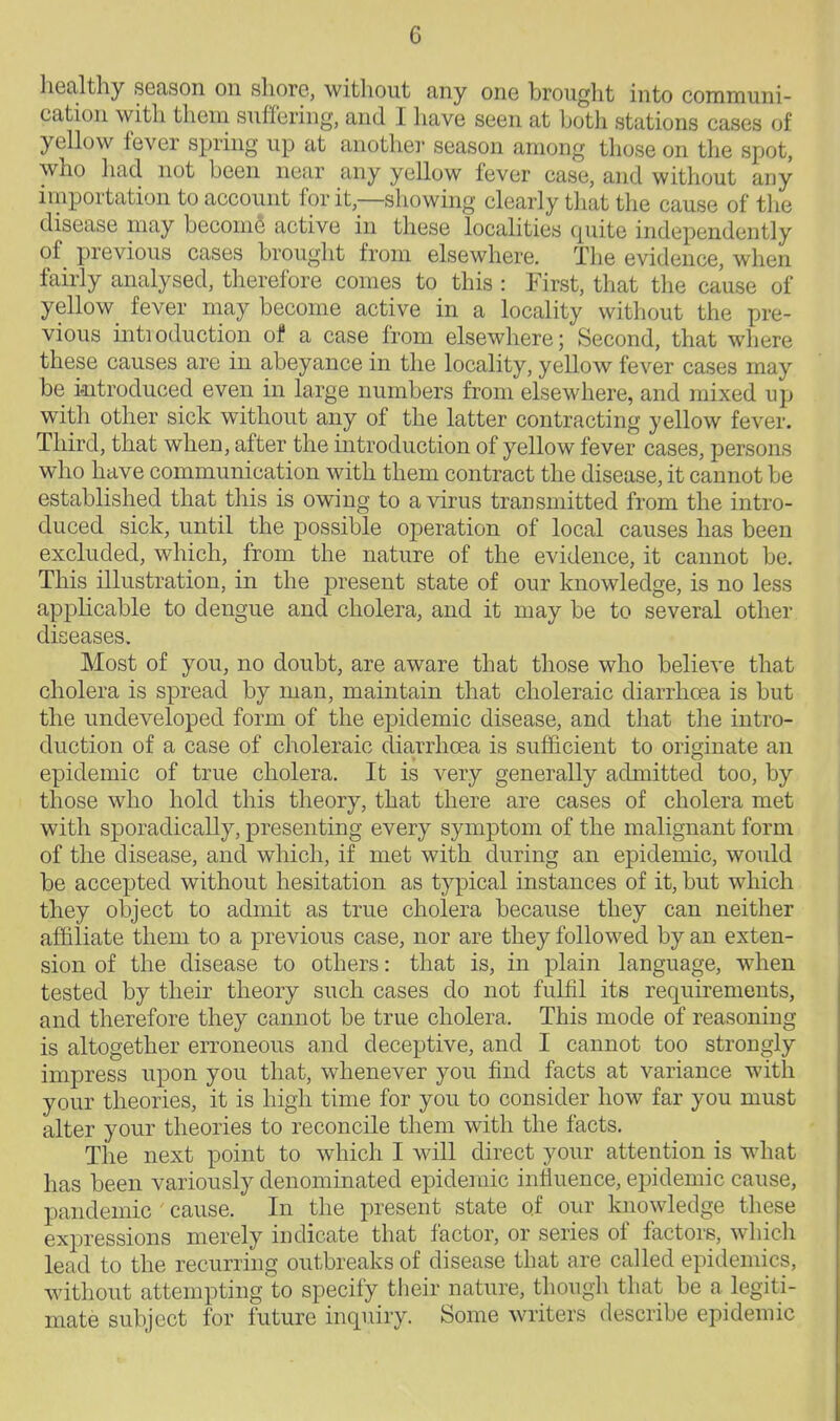 liealthy season on shore, without any one brought into communi- cation with them suffering, and I have seen at both stations cases of yellow fever spring up at another season among those on the spot, who had not been near any yellow fever case, and without any importation to account for it,—showing clearly that the cause of the disease may become active in these localities quite independently of previous cases brought from elsewhere. The evidence, when fairly analysed, therefore comes to this : First, that the cause of yellow fever may become active in a locality without the pre- vious intieduction of a case from elsewhere; Second, that where these causes are in abeyance in the locality, yellow fever cases may be iaitroduced even in large numbers from elsewhere, and mixed up with other sick without any of the latter contracting yellow fever. Third, that when, after the introduction of yellow fever cases, persons who have communication with them contract the disease, it cannot be established that this is owing to a virus transmitted from the intro- duced sick, until the possible operation of local causes has been excluded, which, from the nature of the evidence, it cannot be. This illustration, in the present state of our knowledge, is no less apphcable to dengue and cholera, and it may be to several other diseases. Most of you, no doubt, are aware that those who believe that cholera is spread by man, maintain that choleraic diarrhoea is but the undeveloped form of the epidemic disease, and that the intro- duction of a case of choleraic diarrhoea is sufficient to originate an epidemic of true cholera. It is very generally admitted too, by those who hold this theory, that there are cases of cholera met with sporadically, presenting every symptom of the malignant form of the disease, and which, if met with during an epidemic, would be accepted without hesitation as typical instances of it, but which they object to admit as true cholera because they can neither affiliate them to a previous case, nor are they followed by an exten- sion of the disease to others: that is, in plain language, wdien tested by their theory such cases do not fulfil its requirements, and therefore they cannot be true cholera. This mode of reasoning is altogether erroneous and deceptive, and I cannot too strongly impress upon you that, whenever you find facts at variance with your theories, it is high time for you to consider how far you must alter your theories to reconcile them with the facts. The next point to which I will direct your attention is what has been variously denominated epideraic influence, epidemic cause, pandemic cause. In the present state of our knowledge these expressions merely indicate that factor, or series of factors, which lead to the recurring outbreaks of disease that are called epidemics, without attempting to specify their nature, though that be a legiti- mate subject for future inquiry. Some writers describe epidemic