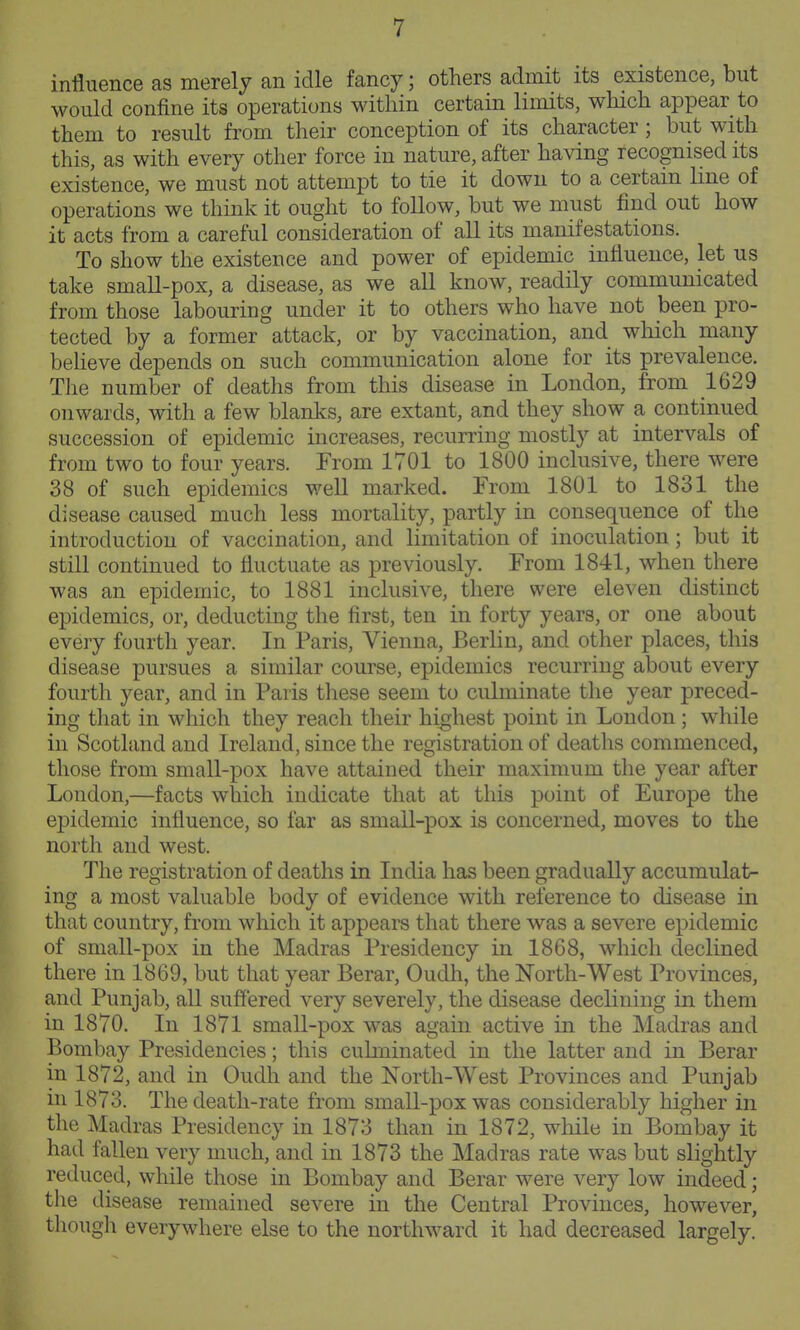 influence as merely an idle fancy; others admit its existence, but would confine its operations within certain limits, which appear to them to result from their conception of its character ; but with this, as with every other force in nature, after having recognised its existence, we must not attempt to tie it down to a certain line of operations we think it ought to follow, but we must find out how it acts from a careful consideration of all its manifestations. To show the existence and power of epidemic influence, let us take small-pox, a disease, as we all know, readily communicated from those labouring under it to others who have not been pro- tected by a former attack, or by vaccination, and which many beheve depends on such communication alone for its prevalence. The number of deaths from this disease in London, from 1629 onwards, with a few blanks, are extant, and they show a continued succession of epidemic increases, recurring mostly at intervals of from two to four years. From 1701 to 1800 inclusive, there were 38 of such epidemics weU marked. From 1801 to 1831 the disease caused much less mortality, partly in consequence of the introduction of vaccination, and limitation of inoculation ; but it still continued to fluctuate as previously. From 1841, when there was an epidemic, to 1881 inclusive, there were eleven distinct epidemics, or, deducting the first, ten in forty years, or one about every fourth year. In Paris, Vienna, Berlin, and other places, this disease pursues a similar course, epidemics recurring about every fourth year, and in Paris these seem to culminate the year preced- ing that in which they reach their highest point in London; while in Scotland and Ireland, since the registration of deaths commenced, those from small-pox have attained their maximum the year after London,—facts which indicate that at this point of Europe the epidemic influence, so far as small-pox is concerned, moves to the north and west. The registration of deaths in India has been gradually accumulat- ing a most valuable body of evidence with reference to disease in that country, from which it appears that there was a severe epidemic of small-pox in the Madras Presidency in 1868, which declined there in 1869, but that year Berar, Oudh, the North-West Provinces, and Punjab, all suffered very severely, the disease declining in them in 1870. In 1871 small-pox was again active in the Madras and Bombay Presidencies; this culminated in the latter and in Berar in 1872, and in Oudh and the North-West Provinces and Punjab in 1873. The death-rate from small-pox was considerably higher in the Madras Presidency in 1873 than in 1872, while in Bombay it had fallen very much, and in 1873 the Madras rate was but slightly reduced, while those in Bombay and Berar were very low indeed; the disease remained severe in the Central Provinces, however, though everywhere else to the northward it had decreased largely.