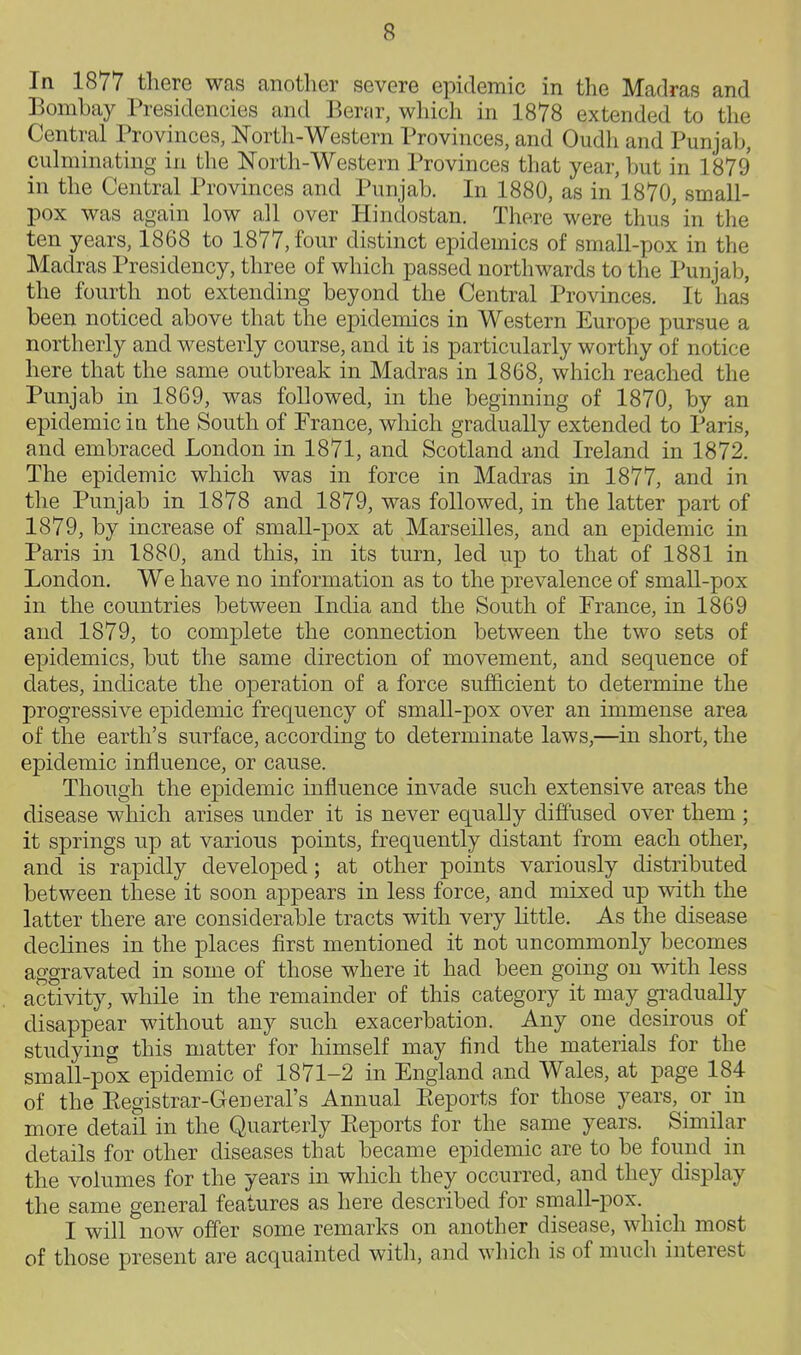 In 1877 there was another severe epidemic in the Madras and Bombay Presidencies and Berar, which in 1878 extended to the Central Provinces, North-Western Provinces, and Oudh and Punjab, cuhninating in the Nortli-Western Provinces that year, but in 1879 in the Central Provinces and Punjab. In 1880, as in 1870, small- pox was again low all over Hindostan. There were thus in the ten years, 1868 to 1877, four distinct epidemics of small-pox in the Madras Presidency, three of which passed northwards to the Punjab, the fourth not extending beyond the Central Provinces. It has been noticed above that the epidemics in Western Europe pursue a northerly and westerly course, and it is particularly worthy of notice here that the same outbreak in Madras in 1868, which reached the Punjab in 1869, was followed, in the beginning of 1870, by an epidemic ia the South of Prance, which gradually extended to Paris, and embraced London in 1871, and Scotland and Ireland in 1872. The epidemic which was in force in Madras in 1877, and in the Punjab in 1878 and 1879, was followed, in the latter part of 1879, by increase of small-pox at Marseilles, and an epidemic in Paris in 1880, and this, in its turn, led up to that of 1881 in London. We have no information as to the prevalence of small-pox in the coimtries between India and the South of France, in 1869 and 1879, to complete the connection between the two sets of epidemics, but the same direction of movement, and sequence of dates, indicate the operation of a force sufficient to determine the progressive epidemic frequency of small-pox over an immense area of the earth's surface, according to determinate laws,—in short, the epidemic influence, or cause. Though the epidemic influence invade such extensive areas the disease which arises under it is never equally diffused over them ; it springs up at various points, frequently distant from each other, and is rapidly developed; at other points variously distributed between these it soon appears in less force, and mixed up with the latter there are considerable tracts with very little. As the disease declines in the places first mentioned it not uncommonly becomes aggravated in some of those where it had been going on with less activity, while in the remainder of this category it may gTadually disappear without any such exacerbation. Any one desirous of studying this matter for himself may find the materials for the small-pox epidemic of 1871-2 in England and Wales, at page 184 of the Eegistrar-General's Annual Eeports for those years, or in more detail in the Quarterly Eeports for the same years. Similar details for other diseases that became epidemic are to be found in the volumes for the years in which they occurred, and they display the same general features as here described for small-pox. I will now offer some remarks on another disease, which most of those present are acquainted witli, and which is of much interest