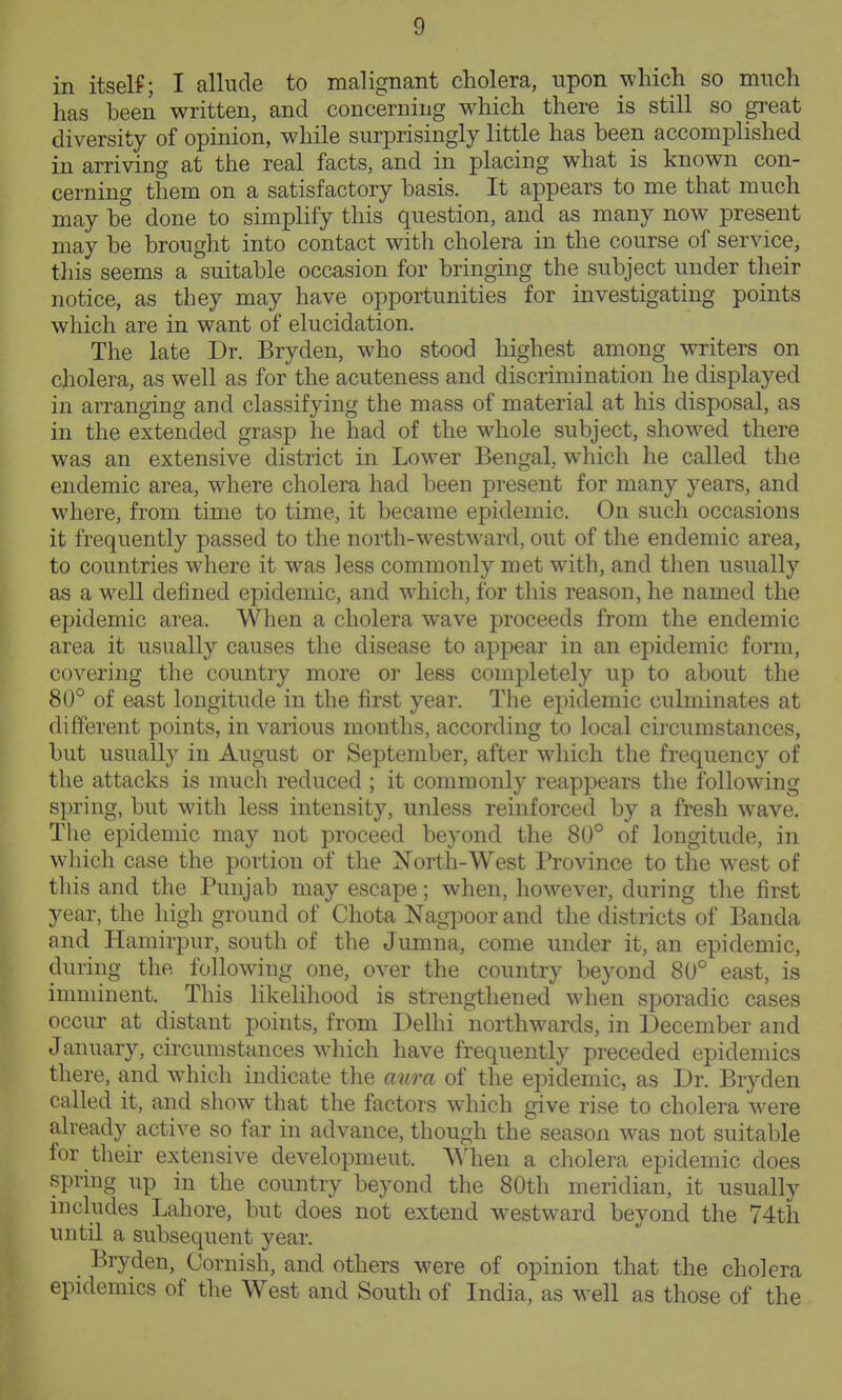 in itself; I allude to malignant cholera, upon wliicli so much has been written, and concerning which there is still so great diversity of opinion, while surprisingly little has been accomplished in arriving at the real facts, and in placing what is known con- cerning them on a satisfactory basis. It appears to me that much may be done to simplify this question, and as many now present may be brought into contact with cholera in the course of service, this seems a suitable occasion for bringing the subject under their notice, as they may have opportunities for investigating points which are in want of elucidation. The late Dr. Bryden, who stood highest among writers on cholera, as well as for the acuteness and discrimination he displayed in arranging and classifying the mass of material at his disposal, as in the extended grasp he had of the whole subject, showed there was an extensive district in Lower Bengal, which he called the endemic area, where cholera had been present for many years, and where, from time to time, it became epidemic. On such occasions it frequently passed to the north-westward, out of the endemic area, to countries where it was less commonly met with, and then usually as a M^ell defined epidemic, and which, for this reason, he named the epidemic area. When a cholera wave proceeds from the endemic area it usually causes the disease to appear in an epidemic form, covering the country more or less completely up to about the 80° of east longitude in the first year. Tlie epidemic culminates at different points, in various months, according to local circumstances, but usually in August or September, after which the frequency of the attacks is much reduced ; it commonly reappears the following spring, but with less intensity, unless reinforced by a fresh wave. The epidemic may not proceed beyond the 80° of longitude, in which case the portion of the Xorth-West Province to the west of this and the Punjab may escape; when, however, during the first year, the high ground of Chota Nagpoor and the districts of Banda and Hamirpur, south of the Jumna, come under it, an epidemic, during the following one, over the country beyond 80° east, is imminent. This likelihood is strengthened when sporadic cases occur at distant points, from Delhi northwards, in December and January, circumstances which have frequently preceded epidemics there, and which indicate the aura of the epidemic, as Dr. Bryden called it, and show that the factors which give rise to cholera were already active so far in advance, though the season was not suitable for their extensive development. When a cholera epidemic does spring np in the country beyond the 80th meridian, it usually includes Lahore, but does not extend westward beyond the 74th until a subsequent year. Bryden, Cornish, and others were of opinion that the cholera epidemics of the West and South of India, as well as those of the