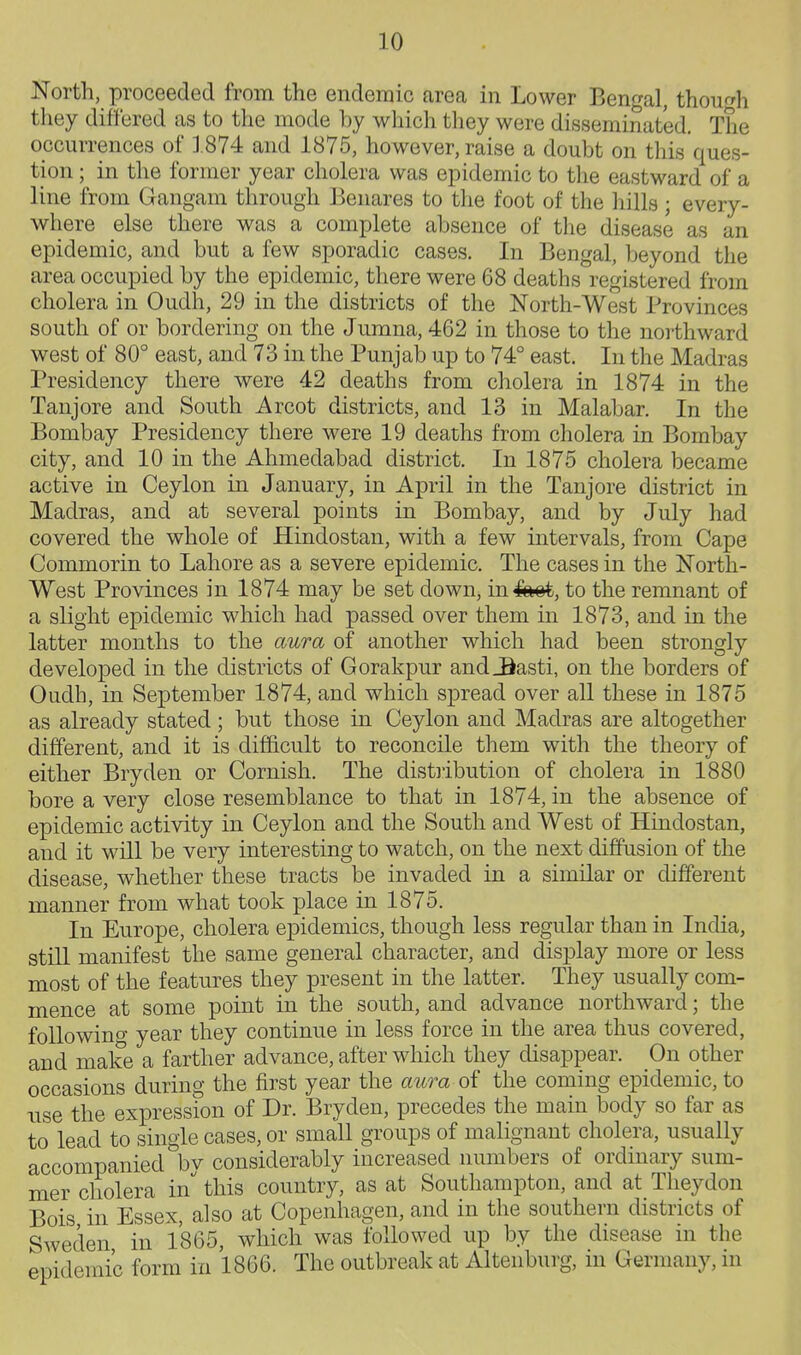 North, proceeded from the endemic area in Lower Bengal, thou^^h they differed as to the mode by which they were disseminated. The occurrences of 1874 and 1875, however, raise a doubt on this ques- tion ; in the former year cholera was epidemic to the eastward of a line from Gangam through Benares to the foot of the hills ; every- where else there was a complete absence of the disease as an epidemic, and but a few sporadic cases. In Bengal, beyond the area occupied by the epidemic, there were 68 deaths registered from cholera in Oudh, 29 in the districts of the North-West Provinces south of or bordering on the Jumna, 462 in those to the northward west of 80° east, and 73 in the Punjab up to 74° east. In the Madras Presidency there were 42 deaths from cholera in 1874 in the Taujore and South Arcot districts, and 13 in Malabar. In the Bombay Presidency there were 19 deaths from cholera in Bombay city, and 10 in the Ahmedabad district. In 1875 cholera became active in Ceylon in January, in April in the Tanjore district in Madras, and at several points in Bombay, and by July had covered the whole of Hindostan, with a few intervals, from Cape Commorin to Lahore as a severe epidemic. The cases in the North- West Provinces in 1874 may be set down, inSmk, to the remnant of a slight epidemic which had passed over them in 1873, and in the latter months to the aura of another which had been strongly developed in the districts of Gorakpur and_Basti, on the borders of Oudh, in September 1874, and which spread over all these in 1875 as already stated; but those in Ceylon and Madras are altogether different, and it is difficult to reconcile them with the theory of either Bryden or Cornish. The distiibution of cholera in 1880 bore a very close resemblance to that in 1874, in the absence of epidemic activity in Ceylon and the South and West of Hindostan, and it will be very interesting to watch, on the next diffusion of the disease, whether these tracts be invaded in a similar or different manner from what took place in 1875. In Europe, cholera epidemics, though less regular than in India, still manifest the same general character, and display more or less most of the features they present in the latter. They usually com- mence at some point in the south, and advance northward; the foliowino- year they continue in less force in the area thus covered, and make a farther advance, after which they disappear. On other occasions during the first year the aura of the coming epidemic, to nse the expression of Dr. Bryden, precedes the main body so far as to lead to single cases, or small groups of malignant cholera, usually accompanied by considerably increased numbers of ordinary sum- mer cholera in this country, as at Southampton, and at Theydon Bois in Essex, also at Copenhagen, and in the southern districts of Sweden in 1865, which was followed up by the disease m the epidemic form in 1866. The outbreak at Alteiiburg, in Germany, in