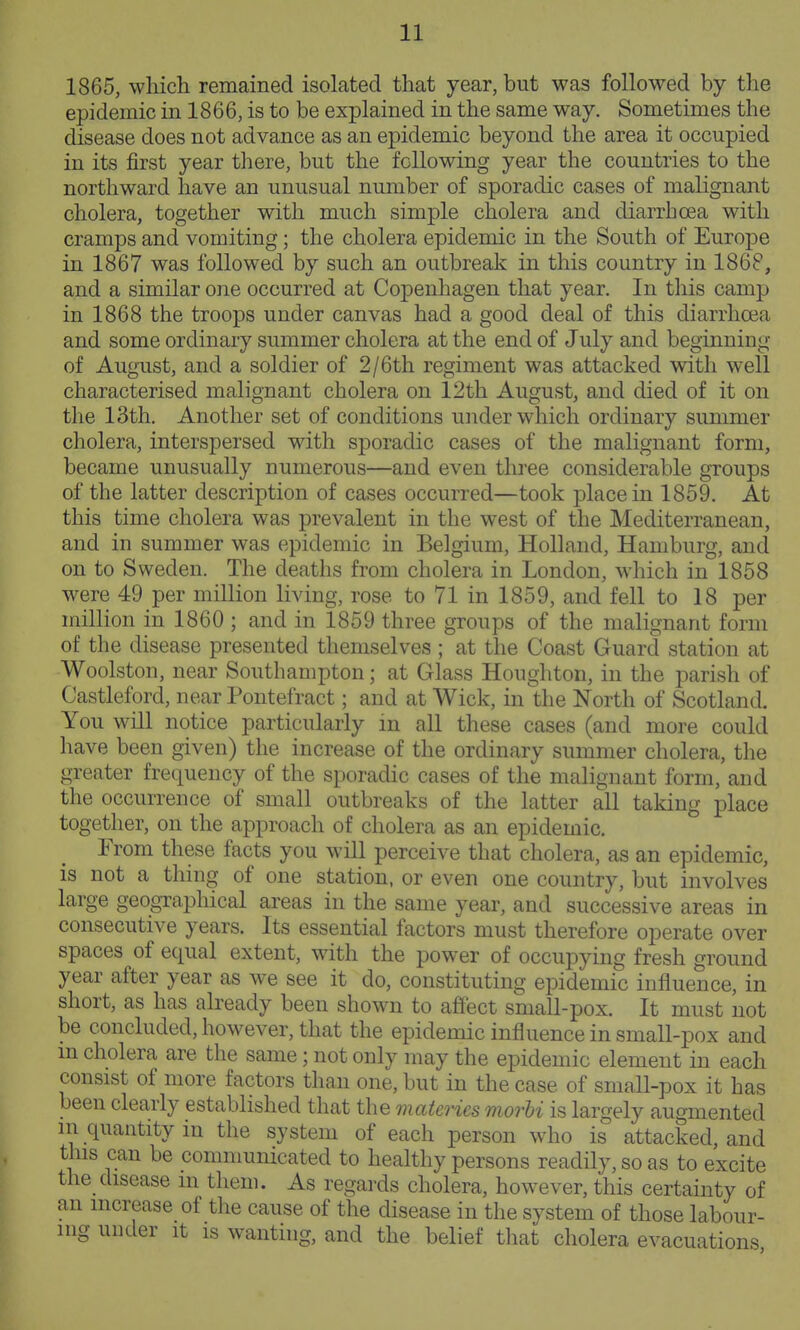 1865, which remained isolated that year, but was followed by the epidemic in 1866, is to be explained in the same way. Sometimes the disease does not advance as an epidemic beyond the area it occupied in its first year there, but the following year the countries to the northward have an unusual number of sporadic cases of malignant cholera, together with much simple cholera and diarrhoea with cramps and vomiting; the cholera epidemic in the South of Europe in 1867 was followed by such an outbreak in this country in 186P, and a similar one occurred at Copenhagen that year. In this camp in 1868 the troops under canvas had a good deal of this diarrhoea and some ordinary summer cholera at the end of July and beginning of August, and a soldier of 2/6th regiment was attacked with well characterised malignant cholera on 12th August, and died of it on the 13th. Another set of conditions under which ordinary summer cholera, interspersed with sporadic cases of the malignant form, became unusually numerous—and even three considerable groups of the latter description of cases occurred—took place in 1859. At this time cholera was prevalent in the west of the Mediterranean, and in summer was epidemic in Belgium, Holland, Hamburg, and on to Sweden. The deaths from cholera in London, which in 1858 were 49 per million living, rose to 71 in 1859, and fell to 18 per million in 1860 ; and in 1859 three groups of the malignant form of the disease presented themselves ; at the Coast Guard station at Woolston, near Southampton; at Glass Houghton, in the parish of Castleford, near Pontefract; and at Wick, in the North of Scotland. You will notice particularly in all these cases (and more could have been given) the increase of the ordinary summer cholera, the greater frequency of the sporadic cases of the malignant form, and the occurrence of small outbreaks of the latter all taking place together, on the approach of cholera as an epidemic. From these facts you will perceive that cholera, as an epidemic, is not a thing of one station, or even one country, but involves large geographical areas in the same year, and successive areas in consecutive years. Its essential factors must therefore operate over spaces of equal extent, with the power of occupying fresh ground year after year as we see it do, constituting epidemic influence, in short, as has already been shown to affect small-pox. It must not be concluded, however, that the epidemic influence in small-pox and m cholera are the same; not only may the epidemic element in each consist of more factors than one, but in the case of small-pox it has been clearly established that the materies morhi is largely augmented in quantity in the system of each person who is attacked and this can be communicated to healthy persons readily, so as to excite the_disease m them. As regards cholera, however, this certainty of an increase of the cause of the disease in the system of those labour- ing under it is wanthig, and the belief tliat cholera evacuations