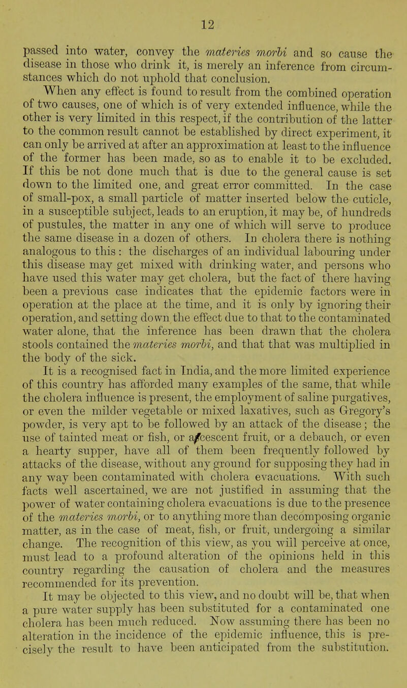 passed into water, convey the materies morhi and so cause the disease in those who drink it, is merely an inference from circum- stances which do not uphold that conclusion. When any effect is found to result from the combined operation of two causes, one of which is of very extended influence, while the other is very limited in this respect, if the contribution of the latter to the common result cannot be established by direct experiment, it can only be arrived at after an approximation at least to the influence of the former has been made, so as to enable it to be excluded. If this be not done much that is due to the general cause is set down to the limited one, and great error committed. In the case of small-pox, a small particle of matter inserted below the cuticle, in a susceptible subject, leads to an eruption, it may be, of hundreds of pustules, the matter in any one of which will serve to produce the same disease in a dozen of others. In cholera there is nothiner analogous to this : the discharges of an individual labouring under this disease may get mixed with drinking water, and persons who have used this water may get cholera, but the fact of there having been a previous case indicates that the epidemic factors were in operation at the place at the time, and it is only by ignoring their operation, and setting down the effect due to that to the contaminated water alone, that the inference has been drawn that the cholera stools contained the materies morhi, and that that was multiplied in the body of the sick. It is a recognised fact in India, and the more limited experience of this country has afforded many examples of the same, that while the cholera influence is present, the employment of saline purgatives, or even the milder vegetable or mixed laxatives, such as Gregory's powder, is very apt to be followed by an attack of the disease; the use of tainted meat or fish, or a/bescent fruit, or a debauch, or even a hearty supper, have all of them been frequently followed by attacks of the disease, without any ground for supposing they had in any way been contaminated with cholera evacuations. With such facts well ascertained, we are not justified in assuming that the power of water containing cholera evacuations is due to the presence of the materies morbi, or to anything more than decomposing organic matter, as in the case of meat, fish, or fruit, undergoing a similar change. The recognition of this view, as you will perceive at once, must lead to a profound alteration of the oj)inions held in tliis country regarding the causation of cholera and the measures recommended for its prevention. It may be objected to this view, and no doubt will be, that when a pure water supply has been substituted for a contaminated one cholera has been much reduced. Now assuming there has been no alteration in the incidence of the epidemic influence, this is pre- cise! v the result to have been anticipated from the substitution.