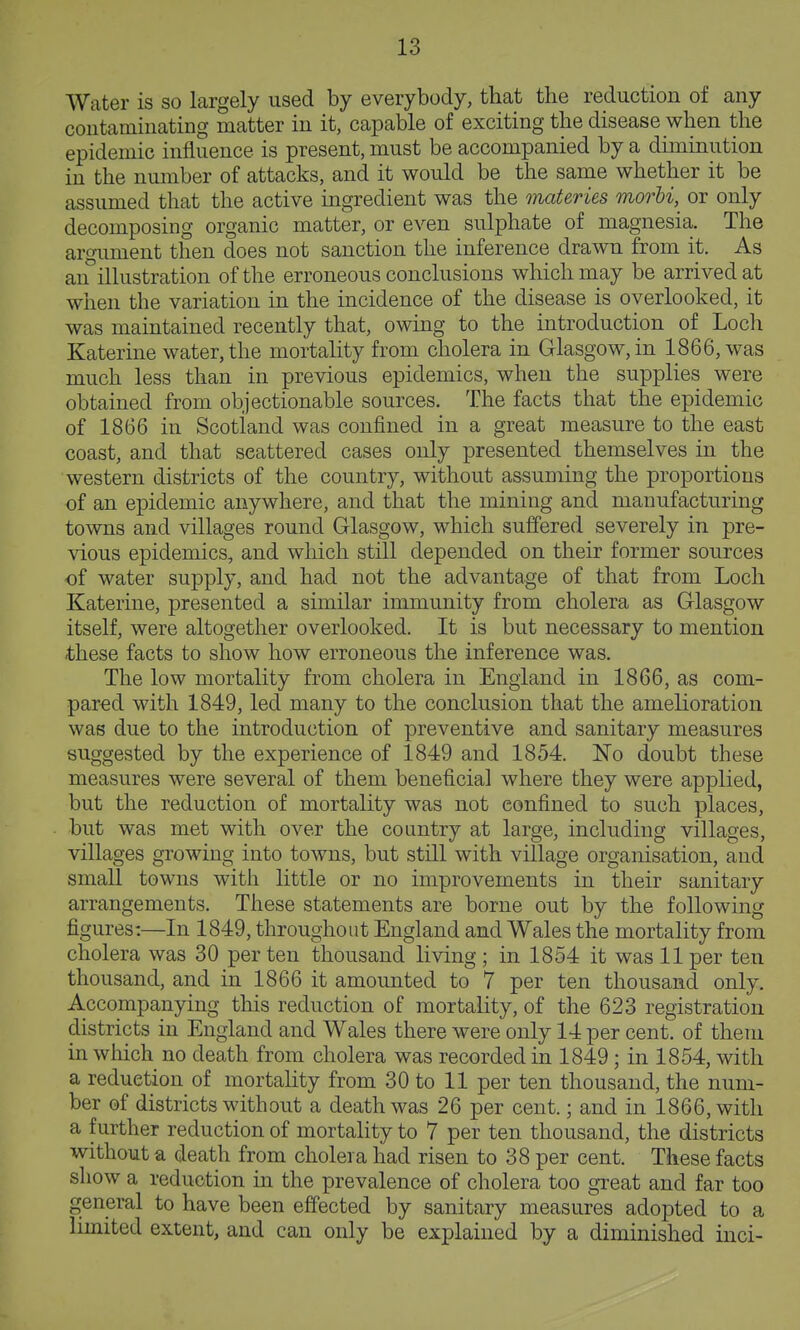 Water is so largely used by everybody, that the reduction of any contaminating matter in it, capable of exciting the disease when the epidemic influence is present, must be accompanied by a diminution in the number of attacks, and it would be the same whether it be assumed that the active ingredient was the materies morU,^ or only decomposing organic matter, or even sulphate of magnesia. The argument then does not sanction the inference drawn from it. As an^illustration of the erroneous conclusions which may be arrived at when the variation in the incidence of the disease is overlooked, it was maintained recently that, owing to the introduction of Loch Katerine water, the mortality from cholera in Glasgow, in 1866, was much less than in previous epidemics, when the supplies were obtained from objectionable sources. The facts that the epidemic of 1866 in Scotland was confined in a great measure to the east coast, and that scattered cases only presented themselves in the western districts of the country, without assuming the proportions of an epidemic anywhere, and that the mining and manufacturing towns and villages round Glasgow, which suffered severely in pre- vious epidemics, and which still depended on their former sources of water supply, and had not the advantage of that from Loch Katerine, presented a similar immunity from cholera as Glasgow itself, were altogether overlooked. It is but necessary to mention these facts to show how erroneous the inference was. The low mortality from cholera in England in 1866, as com- pared with 1849, led many to the conclusion that the amelioration was due to the introduction of preventive and sanitary measures suggested by the experience of 1849 and 1854. IsTo doubt these measures were several of them beneficial where they were applied, but the reduction of mortality was not confined to such places, but was met with over the country at large, including villages, villages growing into towns, but still with village organisation, and small towns with little or no improvements in their sanitary arrangements. These statements are borne out by the following figures:—In 1849, throughout England and Wales the mortality from cholera was 30 per ten thousand living ; in 1854 it was 11 per ten thousand, and in 1866 it amounted to 7 per ten thousand only. Accompanying this reduction of mortality, of the 623 registration districts in England and Wales there were only 14 per cent, of them in which no death from cholera was recorded in 1849; in 1854, with a reduction of mortahty from 30 to 11 per ten thousand, the num- ber of districts without a death was 26 per cent.; and in 1866, with a further reduction of mortality to 7 per ten thousand, the districts without a death from cholera had risen to 38 per cent. These facts show a reduction in the prevalence of cholera too great and far too general to have been effected by sanitary measures adopted to a limited extent, and can only be explained by a diminished inci-