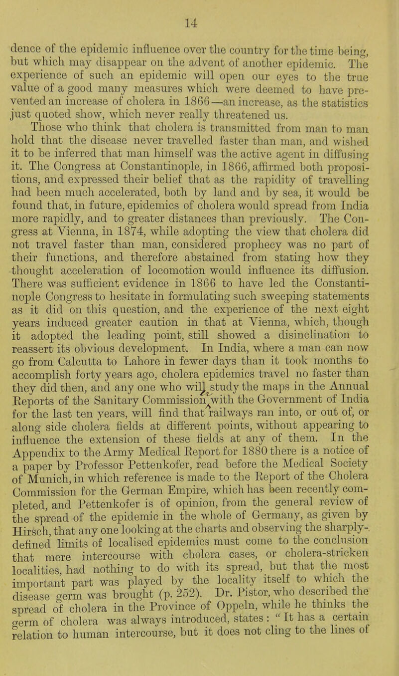 deuce of the epidemic influence over tlie country for tlie time being, but which may disappear on the advent of anotlier epidemic. The experience of such an epidemic will open our eyes to the true value of a good many measures which were deemed to have pre- vented an increase of cholera in 1866—an increase, as the statistics just quoted show, which never really threatened us. Those who think that cholera is transmitted from man to man hold that the disease never travelled faster than man, and wislied it to be inferred that man himself was the active agent in diffusing' it. The Congress at Constantinople, in 1866, affirmed both proposi- tions, and expressed their belief that as the rapidity of travelling had been much accelerated, both by land and by sea, it would be found that, in fature, epidemics of cholera would spread from India more rapidly, and to greater distances than previously. The Con- gress at Vienna, in 1874, while adopting the view that cholera did not travel faster than man, considered prophecy was no part of their functions, and therefore abstained from stating how they thought acceleration of locomotion would influence its diffusion. There was sufficient evidence in 1866 to have led the Constanti- nople Congress to hesitate in formulating such sweeping statements as it did on this question, and the experience of the next eight years induced greater caution in that at Vienna, which, though it adopted the leading point, still showed a disinclination to reassert its obvious development. In India, where a man can now go from Calcutta to Lahore in fewer days than it took months to accomplish forty years ago, cholera epidemics travel no faster than they did then, and any one who wilj study the maps in the Annual Keports of the Sanitary Commission^with the Government of India for the last ten years, will find that railways ran into, or out of, or along side cholera fields at different points, without appearing to influence the extension of these fields at any of them. In the Appendix to the Army Medical Eeport for 1880 there is a notice of a paper by Professor Pettenkofer, read before the Medical Society of Munich, in which reference is made to the Eeport of the Cholera Commission for the German Empire, which has been recently com- pleted, and Pettenkofer is of opinion, from the general review of the spread of the epidemic in the whole of Germany, as given by Hirsch, that any one looking at the charts and observing the sharply-, defined limits of localised epidemics must come to the conclusion that mere intercourse with cholera cases, or cholera-stricken localities had nothing to do with its spread, but that the most important part was played by the locality itself to winch the disease germ was brought (p. 252). Dr. Pistor, who described the spread of cholera in the Province of Oppeln, whde he thinks the o-erm of cholera was always introduced, states :  It has a certain ?elation to human intercourse, but it does not cling to the lines of