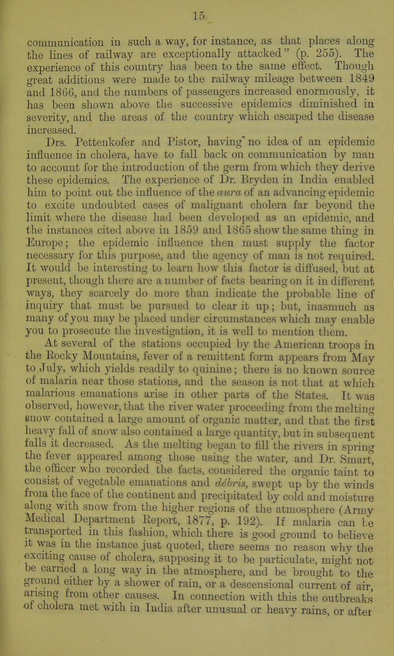 communication in such a way, for instance, as that places along the lines of railway are exceptionally attacked (p. 255). The experience of this country has been to the same effect. Though great additions were made to the railway mileage between 1849 and 1866, and the numbers of passengers increased enormously, it has been shown above the successive epidemics diminished in severity, and the areas of the country which escaped the disease increased. Drs. Pettenkofer and Pistor, having' no idea of an epidemic influence in cholera, have to fall back on communication by man to account for the introduction of the germ from which they derive these epidemics. The experience of Dr. Bryden in India enabled him to point out the influence of the aura, of an advancing epidemic to excite undoubted cases of malignant cholera far beyond the limit where the disease had been developed as an epidemic, and the instances cited above in 1859 and 1865 show the same thing in Europe; the epidemic influence then must supply the factor necessary for this purpose, and the agency of man is not required. It would be interesting to learn how this factor is diffused, but at present, though there are a number of facts bearing on it in different ways, they scarcely do more than indicate the probable line of inquiry that must be pursued to clear it up; but, inasmuch as many of you may be placed under circumstances which may enable you to prosecute the investigation, it is well to mention them. At several of the stations occupied by the American troops in the Rocky Mountains, fever of a remittent form appears from May to July, which yields readily to quinine; there is no known source of malaria near those stations, and the season is not that at which malarious emanations arise in other parts of the States. It was observed, however, that the river water proceeding from the melting snow contained a large amount of organic matter, and that the first heavy fiUl of snow also contained a large quantity, but in subsequent falls it decreased. As the melting began to fill the rivers in sprints the fever appeared among tliose using the water, and Dr. Smart] the officer who recorded the facts, considered the organic taint to consist of vegetable emanations and d6lris, swept up by the winds from the face of the continent and precipitated by cold and moisture along with snow from the higher regions of the atmosphere (Army Medical Department Eeport, 1877, p. 192). If malaria can le transported in this fashion, which there is good ground to believe it was in the instance just quoted, there seems no reason why the excitmg cause of cholera, supposing it to be particulate, might not be carried a long way in the atmosphere, and be brought to the ground either by a shower of rain, or a descensional current of air arising from other causes. In connection with this the outbreaks ot cholera met with in India after unusual or heavy rains or after