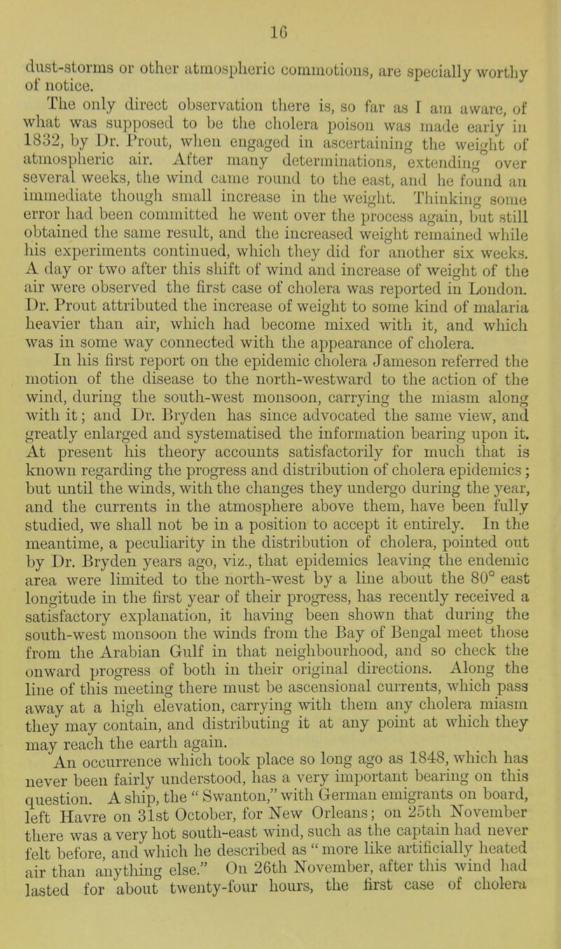 dust-storms or other atmospheric commotions, are specially worthy of notice. The only direct observation there is, so far as I am aware, of what was supposed to be the cholera poison was made early in 1832, by Dr. Prout, when engaged in ascertaining the weight of atmospheric air. After many determinations, extending^ over several weeks, the wind came round to the east, and he found an immediate though small increase in the weight. Tliinkhig some error had been committed he went over the process again, but still obtained the same result, and the increased weight remained while his experiments continued, which they did for another six weeks. A day or two after this shift of wind and increase of weight of tlie air were observed the first case of cholera was reported in London. Dr. Prout attributed the increase of weight to some kind of malaria heavier than air, which had become mixed with it, and which was in some way connected with the appearance of cholera. In his first report on the epidemic cholera Jameson referred the motion of the disease to the north-westward to the action of the wind, during the south-west monsoon, carrying the miasm along with it; and Dr. Bryden has since advocated the same view, and greatly enlarged and systematised the information bearing upon it. At present his theory accounts satisfactorily for much that is known regarding the progress and distribution of cholera epidemics; but until the winds, with the changes they undergo during the year, and the currents in the atmosphere above them, have been fully studied, we shall not be in a position to accept it entirely. In the meantime, a peculiarity in the distribution of cholera, pointed out by Dr. Bryden years ago, viz., that epidemics leaving the endemic area were limited to the north-west by a line about the 80° east longitude in the first year of their progress, has recently received a satisfactory explanation, it having been shown that during the south-west monsoon the winds from the Bay of Bengal meet those from the Arabian Gulf in that neighbourhood, and so check the onward progress of both in their original directions. Along the line of this meeting there must be ascensional currents, which pass away at a high elevation, carrying with them any cholera miasm they may contain, and distributing it at any point at which they may reach the earth again. An occurrence which took place so long ago as 1848, which has never been fairly understood, has a very important bearing on this question. A ship, the  Swanton, with German emigrants on board, left Havre on 31st October, for New Orleans; on 25th November there was a very hot south-east wind, such as the captain had never felt before, and which he described as  more like artificially heated air than anything else. On 26th November, after this wind had lasted for about twenty-four hours, the first case of cholera