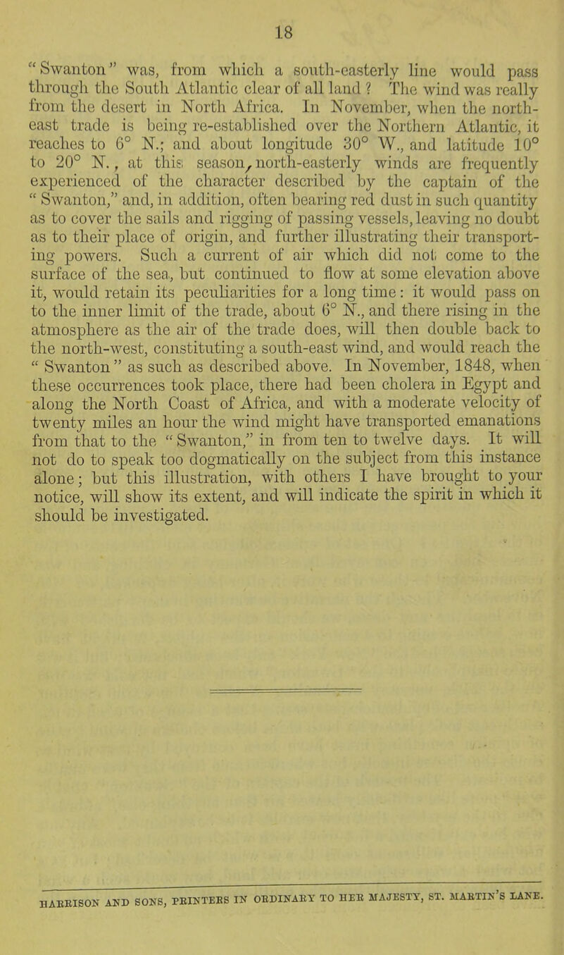 Swanton was, from wliicli a south-easterly line would pass through the South Atlantic clear of all land ? The wind was really from the desert in North Africa. In November, when the north- east trade is being re-established over the Northern Atlantic, it reaches to 6° N.; and about longitude 30° W., and latitude 10° to 20° N., at this season, north-easterly winds are frequently experienced of the character described by the captain of the  Swanton, and, in addition, often bearing red dust in such quantity as to cover the sails and rigging of passing vessels, leaving no doubt as to their place of origin, and further illustrating their transport- ing powers. Such a current of air which did not come to the surface of the sea,, but continued to flow at some elevation above it, would retain its peculiarities for a long time: it would pass on to the inner Kmit of the trade, about 6° N., and there rising in the atmosphere as the air of the trade does, will then double back to the north-west, constituting a south-east wind, and would reach the  Swanton as such as described above. In November, 1848, when these occurrences took place, there had been cholera in Egypt and along the North Coast of Africa, and with a moderate velocity of twenty miles an hour the wind might have transported emanations from that to the  Swanton, in from ten to twelve days. It wiU. not do to speak too dogmatically on the subject from this instance alone; but this illustration, with others I have brought to your notice, will show its extent, and will indicate the spirit in which it should be investigated. S- AND SONS, PEINTEES IN OEDINAEY TO HEE MAJESTY, ST. MAETIN'S IANE.