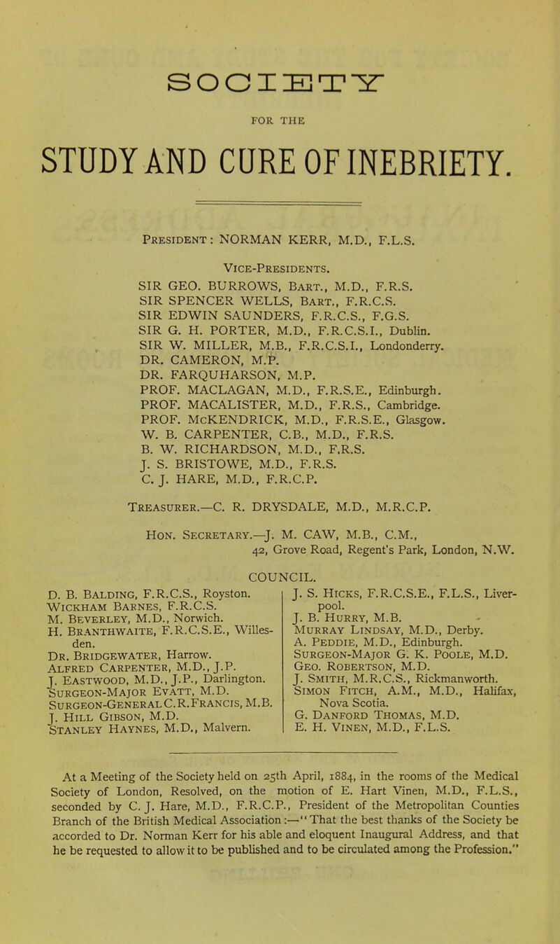 FOR THE STUDY AND CQRE OF INEBRIETY President: NORMAN KERR, M.D„ F.L.S. Vice-Presidents. SIR GEO. BURROWS, Bart., M.D., F.R.S. SIR SPENCER WELLS, Bart., F.R.C.S. SIR EDWIN SAUNDERS, F.R.C.S., F.G.S. SIR G. H. PORTER, M.D., F.R.C.S.I., Dublin. SIR W. MILLER, M.B., F.R.C.S.I.. Londonderry. DR. CAMERON, M.P. DR. FARQUHARSON, M.P. PROF. MACLAGAN, M.D., F.R.S.E., Edinburgh. PROF, MACALISTER, M.D., F.R.S., Cambridge. PROF. McKENDRICK, M.D., F.R.S.E., Glasgow. W. B. CARPENTER, C.B., M.D., F.R.S. B. W. RICHARDSON, M.D., F.R.S. J. S. BRISTOWE, M.D., F.R.S. C. J. HARE, M.D., F.R.C.P. Treasurer.—C. R. DRYSDALE, M.D., M.R.C.P. Hon. Secretary.—J. M. CAW, M.B., CM., 42, Grove Road, Regent's Park, London, N.W. COUNCIL. D. B. Balding, F.R.C.S., Royston. WiCKHAM Barnes, F.R.C.S. M. Beverley, M.D., Norwich. H. Branthwaite, F.R.C.S.E., Willes- den. Dr. Bridge-water, Harrow. Alfred Carpenter, M.D., J.P. J. Eastwood, M.D., J.P., Darlington. Surgeon-Major Evatt, M.D. Surgeon-General C.R.Francis, M.B. J. Hill Gibson, M.D. Stanley Haynes, M.D., Malvern. J. S. Hicks, F.R.C.S.E., F.L.S., Liver- pool. J. B. Hurry, M.B. Murray Lindsay, M.D., Derby. A. Peddie, M.D., Edinburgh. Surgeon-Major G. K. Poole, M.D. Geo. Robertson, M.D. J. Smith, M.R.C.S., Rickmanworth. Simon Fitch, A.M., M.D., Halifax, Nova Scotia. G. Danford Thomas, M.D. E. H. ViNEN, M.D., F.L.S. At a Meeting of the Society held on 2Sth April, 1884, in the rooms of the Medical Society of London, Resolved, on the motion of E. Hart Vinen, M.D., F.L.S., seconded by C.J. Hare, M.D., F.R.C.P., President of the Metropolitan Counties Branch of the British Medical Association:— That the best thanks of the Society be accorded to Dr. Norman Kerr for his able and eloquent Inaugural Address, and that he be requested to allow it to be published and to be circulated among the Profession.