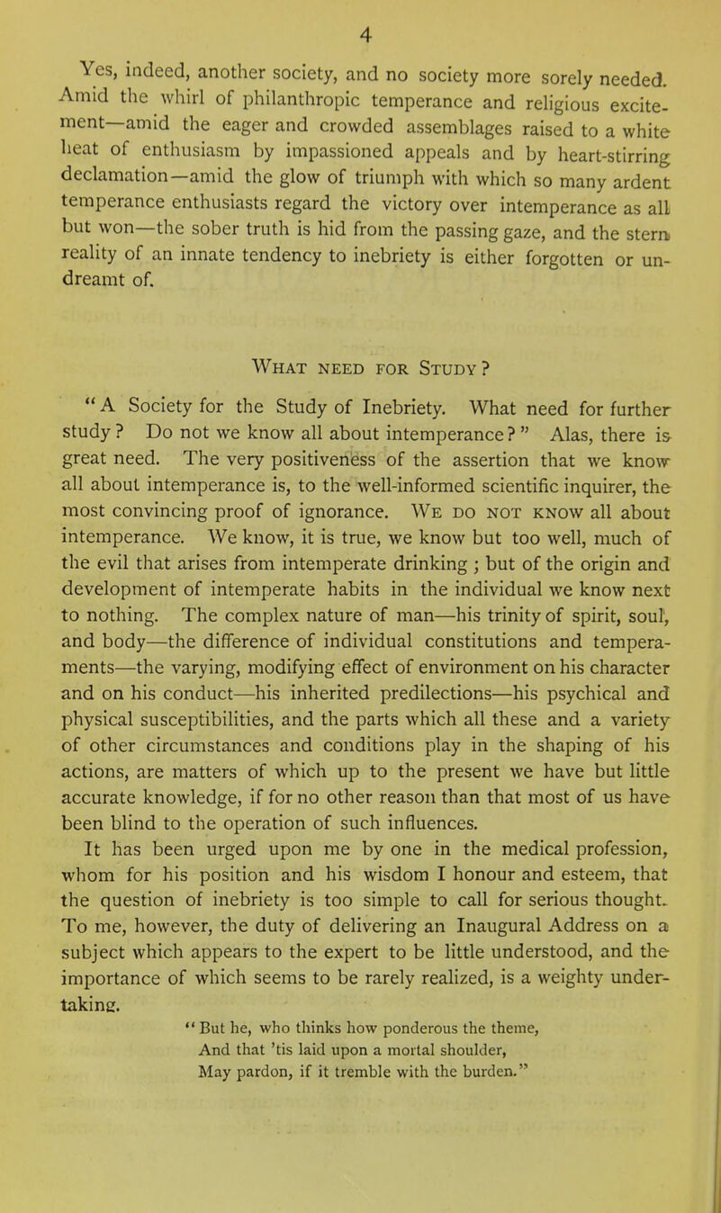 Yes, indeed, another society, and no society more sorely needed. Amid the whirl of philanthropic temperance and religious excite- ment—amid the eager and crowded assemblages raised to a white heat of enthusiasm by impassioned appeals and by heart-stirring declamation—amid the glow of triumph with which so many ardent temperance enthusiasts regard the victory over intemperance as all but won—the sober truth is hid from the passing gaze, and the stern reality of an innate tendency to inebriety is either forgotten or un- dreamt of. What need for Study?  A Society for the Study of Inebriety. What need for further study ? Do not we know all about intemperance ?  Alas, there is- great need. The very positiveness of the assertion that we know- all about intemperance is, to the well-informed scientific inquirer, the most convincing proof of ignorance. We do not know all about intemperance. We know, it is true, we know but too well, much of the evil that arises from intemperate drinking ; but of the origin and development of intemperate habits in the individual we know next to nothing. The complex nature of man—his trinity of spirit, soul, and body—the difference of individual constitutions and tempera- ments—the varying, modifying effect of environment on his character and on his conduct—his inherited predilections—his psychical and physical susceptibilities, and the parts which all these and a variety of other circumstances and conditions play in the shaping of his actions, are matters of which up to the present we have but little accurate knowledge, if for no other reason than that most of us have been blind to the operation of such influences. It has been urged upon me by one in the medical profession, whom for his position and his wisdom I honour and esteem, that the question of inebriety is too simple to call for serious thought. To me, however, the duty of delivering an Inaugural Address on a subject which appears to the expert to be little understood, and the importance of which seems to be rarely realized, is a weighty under- taking.  But he, who thinks how ponderous the theme, And that 'tis laid upon a mortal shoulder, May pardon, if it tremble with the burden.