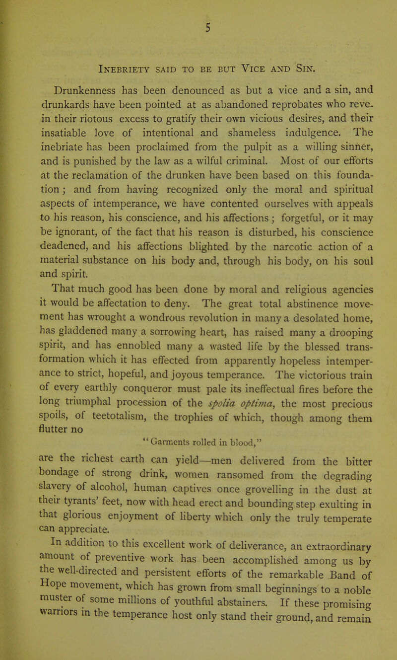 Inebriety said to be but Vice and Sin. Drunkenness has been denounced as but a vice and a sin, and drunkards have been pointed at as abandoned reprobates who reve- in their riotous excess to gratify their own vicious desires, and their insatiable love of intentional and shameless indulgence. The inebriate has been proclaimed from the pulpit as a willing sinner, and is punished by the law as a wilful criminal. Most of our efforts at the reclamation of the drunken have been based on this founda- tion ; and from having recognized only the moral and spiritual aspects of intemperance, we have contented ourselves with appeals to his reason, his conscience, and his affections; forgetful, or it may be ignorant, of the fact that his reason is disturbed, his conscience deadened, and his affections blighted by the narcotic action of a material substance on his body and, through his body, on his soul and spirit. That much good has been done by moral and religious agencies it would be affectation to deny. The great total abstinence move- ment has wrought a wondrous revolution in many a desolated home, has gladdened many a sorrowing heart, has raised many a drooping spirit, and has ennobled many a wasted life by the blessed trans- formation which it has effected from apparently hopeless intemper- ance to strict, hopeful, and joyous temperance. The victorious train of every earthly conqueror must pale its ineffectual fires before the long triumphal procession of the spolia optima, the most precious spoils, of teetotalism, the trophies of which, though among them flutter no Ganr.ents rolled in blood, are the richest earth can yield—men delivered from the bitter bondage of strong drink, women ransomed from the degrading slavery of alcohol, human captives once grovelling in the dust at their tyrants' feet, now with head erect and bounding step exulting in that glorious enjoyment of liberty which only the truly temperate can appreciate. In addition to this excellent work of deliverance, an extraordinary amount of preventive work has been accomplished among us by the well-directed and persistent efforts of the remarkable Band of Hope movement, which has grown from small beginnings to a noble muster of some millions of youthful abstainers. If these promising warriors m the temperance host only stand their ground, and remain