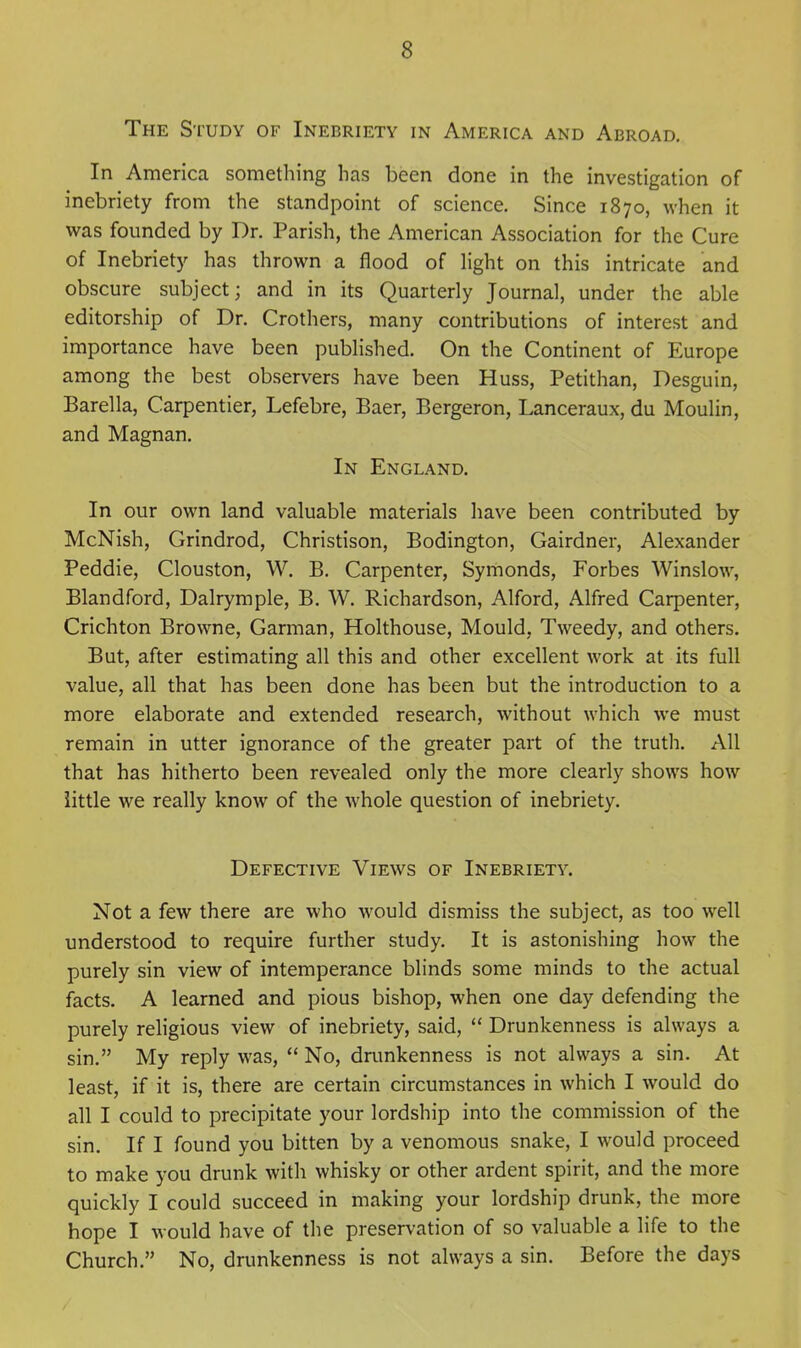 The Study of Inebriety in America and Abroad. In America something has been done in the investigation of inebriety from the standpoint of science. Since 1870, when it was founded by Dr. Parish, the American Association for the Cure of Inebriety has thrown a flood of hght on this intricate and obscure subject; and in its Quarterly Journal, under the able editorship of Dr. Crothers, many contributions of interest and importance have been published. On the Continent of Europe among the best observers have been Huss, Petithan, Desguin, Barella, Carpentier, Lefebre, Baer, Bergeron, Lanceraux, du Moulin, and Magnan. In England. In our own land valuable materials have been contributed by McNish, Grindrod, Christison, Bodington, Gairdner, Alexander Peddie, Clouston, W. B. Carpenter, Symonds, Forbes Winslow, Blandford, Dalrymple, B. W. Richardson, Alford, Alfred Carpenter, Crichton Browne, Carman, Holthouse, Mould, Tweedy, and others. But, after estimating all this and other excellent work at its full value, all that has been done has been but the introduction to a more elaborate and extended research, without which we must remain in utter ignorance of the greater part of the truth. All that has hitherto been revealed only the more clearly shows how little we really know of the whole question of inebriety. Defective Views of Inebriety. Not a few there are who would dismiss the subject, as too well understood to require further study. It is astonishing how the purely sin view of intemperance blinds some minds to the actual facts. A learned and pious bishop, when one day defending the purely religious view of inebriety, said, Drunkenness is always a sin. My reply was, No, dnmkenness is not always a sin. At least, if it is, there are certain circumstances in which I would do all I could to precipitate your lordship into the commission of the sin. If I found you bitten by a venomous snake, I would proceed to make you drunk with whisky or other ardent spirit, and the more quickly I could succeed in making your lordship drunk, the more hope I would have of the preservation of so valuable a life to the Church. No, drunkenness is not always a sin. Before the days