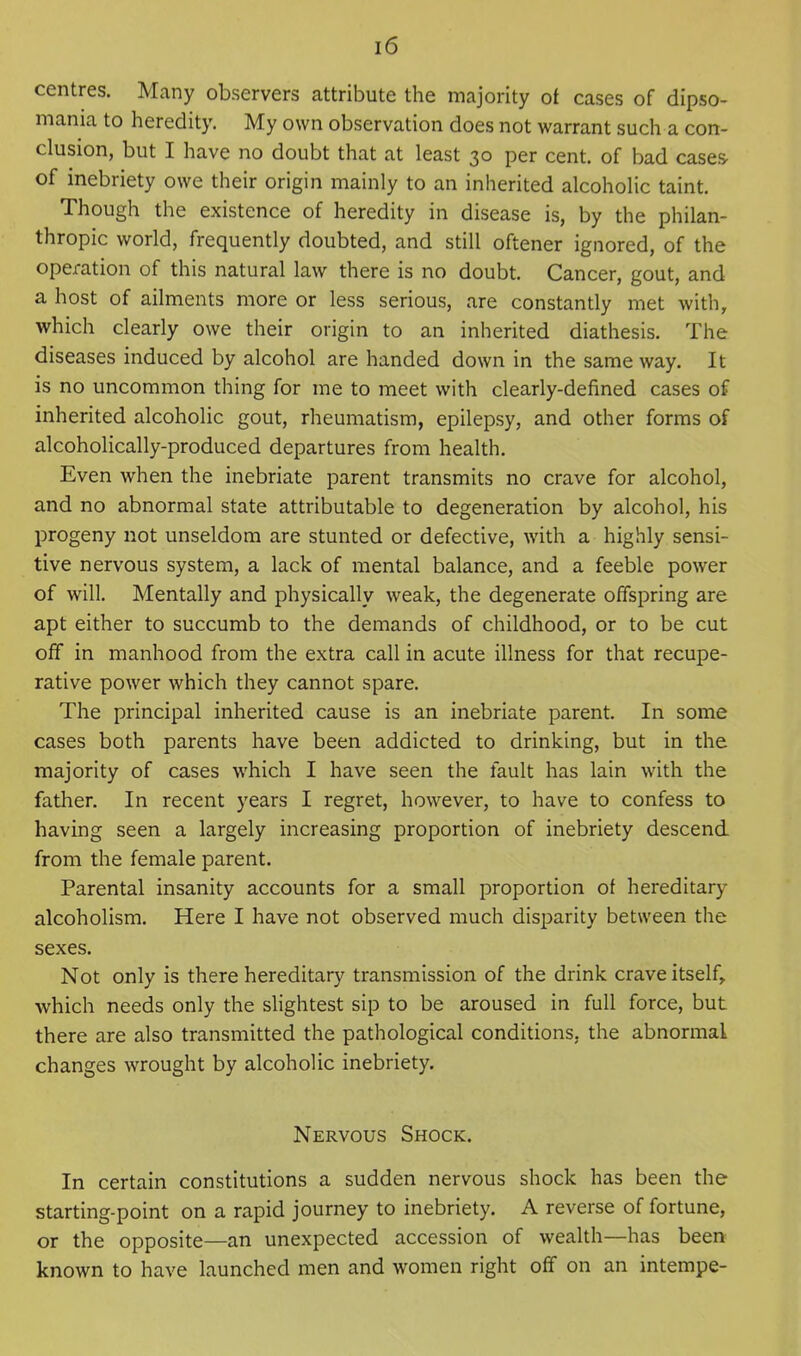 centres. Many observers attribute the majority ot cases of dipso- mania to heredity. My own observation does not warrant such a con- clusion, but I have no doubt that at least 30 per cent, of bad cases- of inebriety owe their origin mainly to an inherited alcoholic taint. Though the existence of heredity in disease is, by the philan- thropic world, frequently doubted, and still oftener ignored, of the operation of this natural law there is no doubt. Cancer, gout, and a host of ailments more or less serious, are constantly met with, which clearly owe their origin to an inherited diathesis. The diseases induced by alcohol are handed down in the same way. It is no uncommon thing for me to meet with clearly-defined cases of inherited alcoholic gout, rheumatism, epilepsy, and other forms of alcoholically-produced departures from health. Even when the inebriate parent transmits no crave for alcohol, and no abnormal state attributable to degeneration by alcohol, his progeny not unseldom are stunted or defective, with a highly sensi- tive nervous system, a lack of mental balance, and a feeble power of will. Mentally and physically weak, the degenerate offspring are apt either to succumb to the demands of childhood, or to be cut off in manhood from the extra call in acute illness for that recupe- rative power which they cannot spare. The principal inherited cause is an inebriate parent. In some cases both parents have been addicted to drinking, but in the majority of cases which I have seen the fault has lain with the father. In recent years I regret, however, to have to confess to having seen a largely increasing proportion of inebriety descend from the female parent. Parental insanity accounts for a small proportion of hereditary alcoholism. Here I have not observed much disparity between the sexes. Not only is there hereditary transmission of the drink crave itself, which needs only the slightest sip to be aroused in full force, but there are also transmitted the pathological conditions, the abnormal changes wrought by alcoholic inebriety. Nervous Shock. In certain constitutions a sudden nervous shock has been the starting-point on a rapid journey to inebriety. A reverse of fortune, or the opposite—an unexpected accession of wealth—has been known to have launched men and women right off on an intempe-