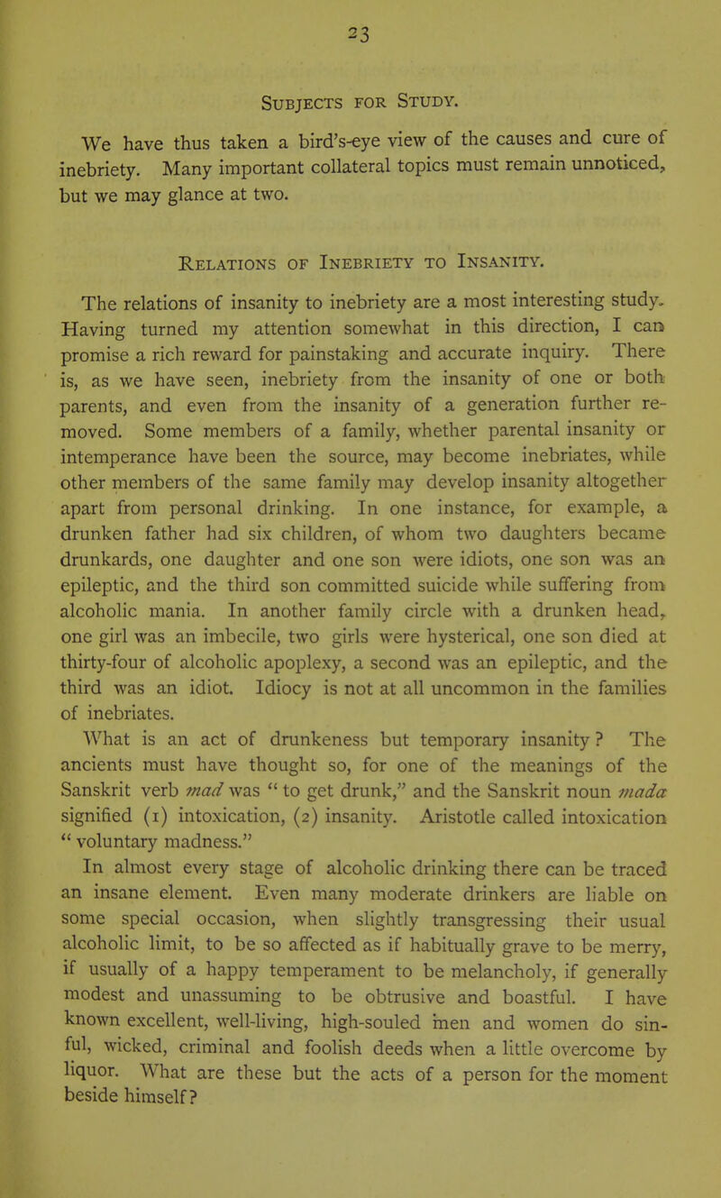 Subjects for Study. We have thus taken a bird's-eye view of the causes and cure of inebriety. Many important collateral topics must remain unnoticed, but we may glance at two. Relations of Inebriety to Insanity. The relations of insanity to inebriety are a most interesting study. Having turned my attention somewhat in this direction, I can promise a rich reward for painstaking and accurate inquiry. There is, as we have seen, inebriety from the insanity of one or both parents, and even from the insanity of a generation further re- moved. Some members of a family, whether parental insanity or intemperance have been the source, may become inebriates, while other members of the same family may develop insanity altogether apart from personal drinking. In one instance, for example, a drunken father had six children, of whom two daughters became drunkards, one daughter and one son Avere idiots, one son was an epileptic, and the third son committed suicide while suffering from alcoholic mania. In another family circle with a drunken head,, one girl was an imbecile, two girls were hysterical, one son died at thirty-four of alcoholic apoplexy, a second was an epileptic, and the third was an idiot. Idiocy is not at all uncommon in the families of inebriates. What is an act of drunkeness but temporary insanity ? The ancients must have thought so, for one of the meanings of the Sanskrit verb mad was  to get drunk, and the Sanskrit noun mada signified (i) intoxication, (2) insanity. Aristotle called intoxication  voluntary madness. In almost every stage of alcoholic drinking there can be traced an insane element. Even many moderate drinkers are liable on some special occasion, when slightly transgressing their usual alcoholic limit, to be so affected as if habitually grave to be merry, if usually of a happy temperament to be melancholy, if generally modest and unassuming to be obtrusive and boastful. I have known excellent, well-living, high-souled men and women do sin- ful, wicked, criminal and foolish deeds when a little overcome by liquor. What are these but the acts of a person for the moment beside himself?