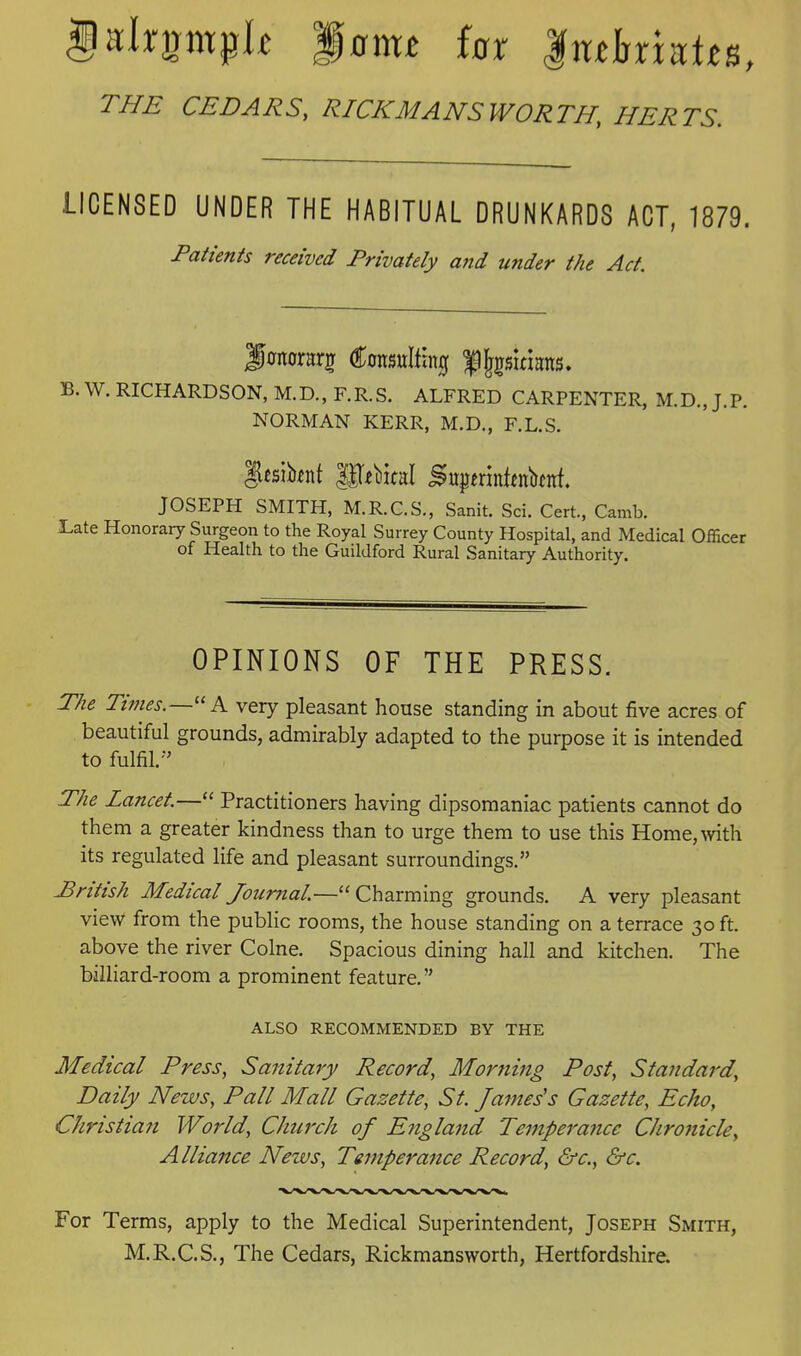 THE CEDARS, RICKMANSWORTH, HERTS. LICENSED UNDER THE HABITUAL DRUNKARDS ACT, 1879. Patients received Privately and under the Act. Jcnorarj Consulting f |fgsinans. B. W. RICHARDSON, M.D., F.R.S. ALFRED CARPENTER, M.D., J.P. NORMAN KERR, M.D., F.L.S. gcsibfnt lUfMtal Supfrintinbtnt. JOSEPH SMITH, M.R.C.S., Sanit. Sci. Cert., Camb. JLate Honorary Surgeon to the Royal Surrey County Hospital, and Medical Officer of Health to the Guildford Rural Sanitary Authority. OPINIONS OF THE PRESS. The Times.—'' K very pleasant house standing in about five acres of beautiful grounds, admirably adapted to the purpose it is intended to fulfil.-' The Lancet.— Practitioners having dipsomaniac patients cannot do them a greater kindness than to urge them to use this Home, with its regulated life and pleasant surroundings. Pritish Medical Journal.—Charming grounds. A very pleasant view from the public rooms, the house standing on a terrace 30 ft. above the river Colne. Spacious dining hall and kitchen. The billiard-room a prominent feature. ALSO RECOMMENDED BY THE Medical Press, Sanitary Record, Morjiing Post, Standard, Daily News, Pall Mall Gazette, St. James's Gazette, Echo, Christian World, Church oj England Temperance Chronicle, Alliance News, Temperance Record, ^c, &c. For Terms, apply to the Medical Superintendent, Joseph Smith, M.R.C.S., The Cedars, Rickmansworth, Hertfordshire.