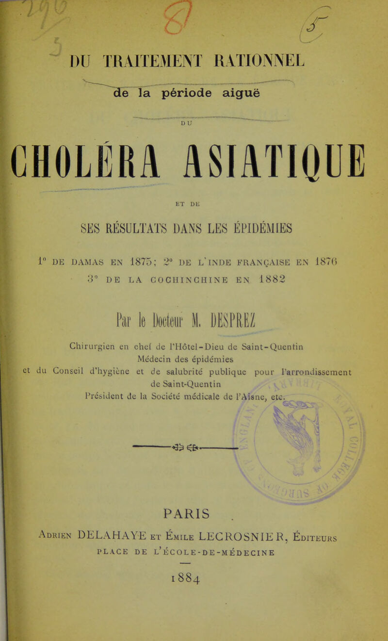 DU TRAITEMENT R.OTONNEL de la période aiguë DU CHOLÉRA ASIATIQUE ET Dli SES RÉSULTATS DANS LES ÉPIDÉMIES i DE DAMAS EN 1875; 2 DE l'INDE FRANÇAISE EN 187(5 ;r DE LA COCHINCHINE EN 1882 'ar le Weiir II, mmi Chirurgien en chel de l'Hôtel-Dieu de Saint-Quentin Médecin des épidémies du Conseil d'hygiène et de salubrité publique pour rarrondissement de Saint-Quentin Président de la Société médicale de l'Aisne, etc. PARIS Aduikn DELAHAYE et Émile LECROSNIER, Éditeurs 1884