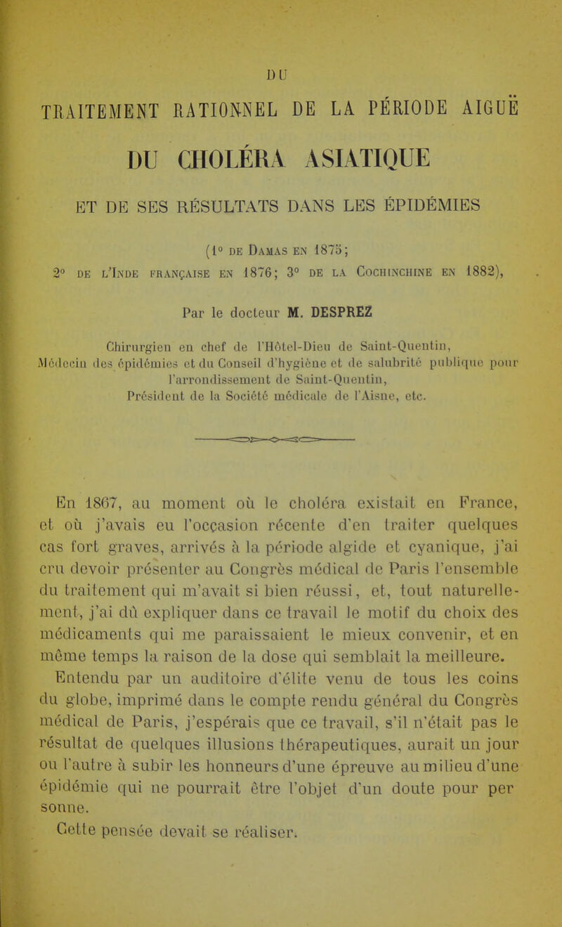 DU TRAITEMENT RATIONNEL DE LA PÉRIODE AIGUË DU CHOLÉRA ASIATIQUE ET DE SES RÉSULTATS DANS LES ÉPIDÉMIES (1° DE Damas en 1873; 2 DE l'Inde française en 1876; 3° de la CocinNCHiNE en 1882), Par le docteur M. DESPREZ Chirurgien en chef de l'Hôtel-Dieii de Saint-Quentin, iMcdccin des épidémies et du Conseil d'hygiène et de salubrité publique pour l'arrondissement de Saint-Quentin, Président de la Société médicale de l'Aisne, etc. En 1867, au moment où le choléra existait en France, et où j'avais eu l'occasion récente d'en traiter quelques cas fort graves, arrivés à la péri<3de algide et cyanique, j'ai cru devoir présenter au Congres médical de Paris l'ensemble du traitement qui m'avait si bien réussi, et, tout naturelle- ment, j'ai dû expliquer dans ce travail le motif du choix des médicaments qui me paraissaient le mieux convenir, et en môme temps la raison de la dose qui semblait la meilleure. Entendu par un auditoire d'élite venu de tous les coins du globe, imprimé dans le compte rendu général du Congrès médical de Paris, j'espérais que ce travail, s'il n'était pas le résultat de quelques illusions thérapeutiques, aurait un jour ou l'autre à subir les honneurs d'une épreuve au milieu d'une épidémie qui ne pourrait être l'objet d'un doute pour per sonne. Cette pensée devait se réaliser.