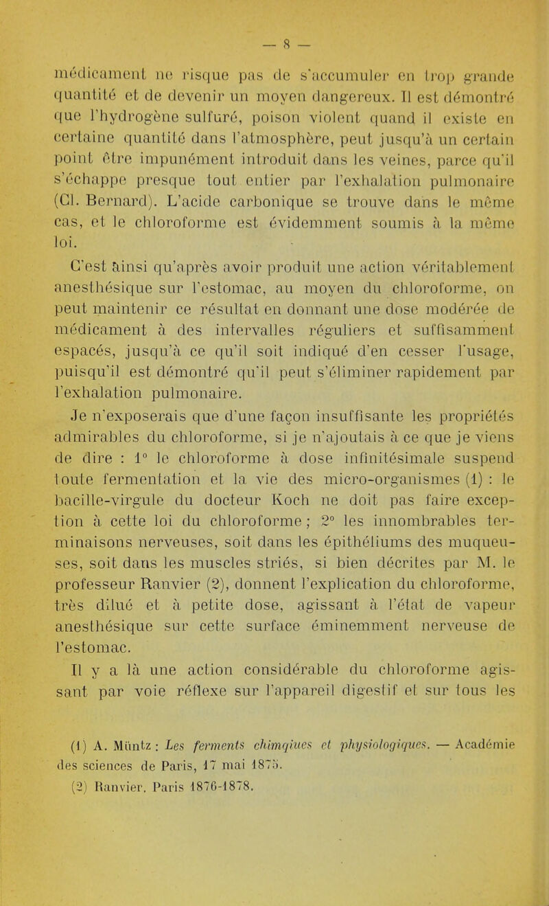 méclicamenl no risque pas de s'accumuler en Irojj grande quantité et de devenir un moyen dangereux. Il est démontré que l'hydrogène sulfuré, poison violent quand il existe en certaine quantité dans l'atmosphère, peut jusqu'à un certain point ôtre impunément introduit dans les veines, parce qu'il s'échappe presque tout entier par l'exhalation pulmonaire (Cl. Bernard). L'acide carbonique se trouve dans le môme cas, et le chloroforme est évidemment soumis à la même loi. C'est îiinsi qu'après avoir produit une action véritablement anesthésique sur l'estomac, au moyen du chloroforme, on peut maintenir ce résultat en donnant une dose modérée de médicament à des intervalles réguliers et suffisamment espacés, jusqu'à ce qu'il soit indiqué d'en cesser Tusage, puisqu'il est démontré qu'il peut s'éliminer rapidement par l'exhalation pulmonaire. Je n'exposerais que d'une façon insuffisante les propriétés admirables du chloroforme, si je n'ajoutais à ce que je viens de dire : 1° le chloroforme à dose infinitésimale suspend toute fermentation et la vie des micro-organismes (1) : le bacille-virgule du docteur Koch ne doit pas faire excep- tion à cette loi du chloroforme ; 2° les innombrables ter- minaisons nerveuses, soit dans les épithéliums des muqueu- ses, soit dans les muscles striés, si bien décrites par M. le professeur Ranvier (2), donnent l'explication du chloroforme, très dilué et à petite dose, agissant à l'état de vapeur anesthésique sur cette surface éminemment nerveuse de l'estomac. Il y a là une action considérable du chloroforme agis- sant par voie réflexe sur l'appareil digestif et sur tous les (1) A. Miintz : Les ferments chimqiues et -physiologiques. — Académie (les sciences de Paris, 17 mai 1875. (2) Ranvier. Paris 1876-1878.