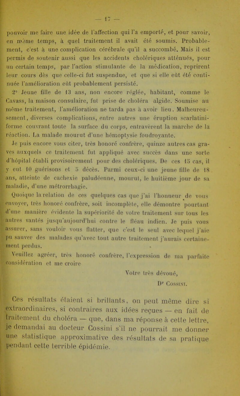 pouvoir me faire une idée de l'affection qui l'a emporté, et pour savoir, en m'àme temps, à quel traitement il avait été soumis. Probable- ment, c'est à une complication cérébrale qu'il a succombé. Mais il est permis de soutenir aussi que les accidents cholériques atténués, pour lui certain temps, par l'action stimulante de la médication, reprirent leur cours dès que celle-ci fut suspendue, et que si elle eût été conti- nuée l'amélioration eût probablement persisté. 2 Jeune fllle de 13 ans, non encore réglée, habitant, comme le r.avass, la maison consulaire, fui prise de choléra algide. Soumise au même traitement, l'amélioration ne tarda pas à avoir lieu. Malheureu- sement, diverses complications, entre autres une éruption scarlatini- l'orme couvrant toute la surface du corps, entravèrent la marche de la réaction. La malade mourut d'une hémoptysie foudroyante. Je puis encore vous citer, très honoré confrère, quinze autres cas gra- ves auxquels ce traitement fut appliqué avec succès dans une sorte d'hôpital établi provisoirement pour des cholériques. De ces 15 cas, il y eut 10 guérisous et u décès. Parmi ceux-ci une jeune fille de 18 ;ins, atteinte de cachexie paludéenne, mourut, le huitième jour de sa maladie, d'une métrorrhagie. i Quoique la relation de ces quelques cas que j'ai l'honneur de vous mvoyer, très honoré confrère, soit incomplète, elle démontre pourtant fcne manière évidente la supériorité de votre traitement sur tous les ■très vantés jusqu'aujourd'hui contre le fléau indien. Je puis vous Issurer, sans vouloir vous flatter, que c'est le seul avec lequel j'aie pu sauver des malades qu'avec tout autre traitement J'aurais certaine- ment perdus. Veuillez agréer, très honoré confrère, l'expression de ma parfaite I onsidération et me croire Votre très dévoué, COSSI.NI. Ces résultats étaient si brillants, on peut même dire si extraordinaires, si contraires aux idées reçues — en fait de Iraitement du choléra — que, dans ma réponse à cette lettre, je demandai au docteur Gossiui s'il ne pourrait me donner une statistique approximative des résultats de sa pratique pendant cette terrible épidémie.