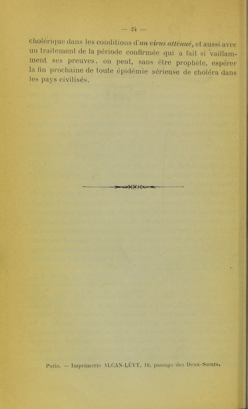 cholériciue dans les conditions d'/m virus atlémiê, ut aussi avec un traitement de la période confirmée qui a fait si Vaillam- ment ses preuves, on peut, sans être prophète, espérer la On prochaine de toute épidémie sérieuse de choléra dans les pays civilisés. *-=s»S^>g««^ Paris. — Imprimerie ALGAN-LÉVÏ, 18. pas.sigc iler? Dciix-Sœur:?.