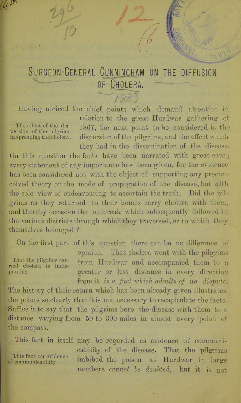 Surgeon-General Cujpgham on the diffusion —^ of Cholera. Haviug noticed the cIiiqI points wliich demand atteutioii iu relation to the ffreat Hurdwai' afatliorinii^ of The effect of the (Tig- jggj ^^^^^ p^i^-^t to be considered irf tlie pei'sion or the pilgnmg _ ' _ _ in spreading the cholera, dispersion of the pilgrims^ and the effect wliich they had in the dissemination of the disoaso. On this cjuestion the facts have been narrated with great care; every statement of any importance has been given, for the evidence has been considered not with the object of snpporting any precon- ceived theory on the mode of propogatiou of the disease, bnt with the sole view of endeavouring to ascertain the truth. Did the pil- grims as they returned to th3ir homos carry cholera with them, and thereby occasion the oatbreak which subsequently followed iti the various districts through wliich they traversed, or to which tliey themselves belonged ? On the first part of this question there can bo no difference of opinion. That cholera went with the pilgrims That the pilgrims car- f^.^^^.^ Hurdwar and accompanied them to a ried cholera is inuis- ^ ■'■ putable. greater or less distance in every direction from it is a fact which admits nf no dispute. The history of their return which has been already given illustrates the points so clearly that it is not necessary to recapitulate the facts. Suffice it to say that the pilgrims bore the disease with them to a distance varying from 50 to 300 miles in almost every point of the compass. This fact in itself may be regarded as evidence of communi- cability of the disease- That the pilgrims This fact an evidence • i -i i • j tt t • i of communicabiiity imbibed the poison at Hurdwar m large numbers cannot he doubted, but it is not