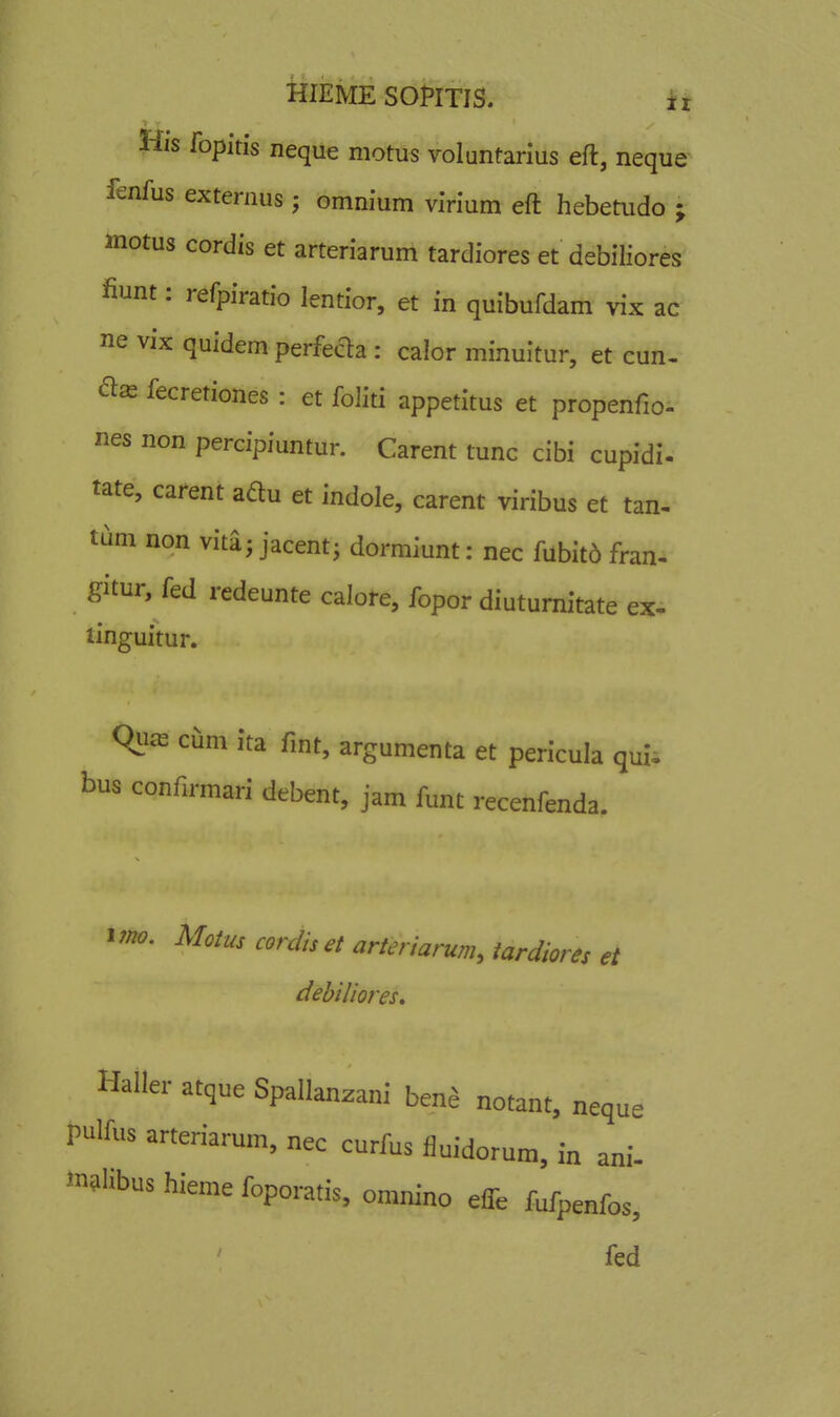 His fopitis neque motus volantarius eft, neque' fenfus externus; omnium virium eft hebetudo ; motus cordis et arteriarum tardiores et debiliores fiunt: refpiratio lentior, et in quibufdam vix ac ne vix quidem perfecla : calor minuitur, et cun- fecretiones : et foliti appetitus et propenfio- nes non percipiuntur. Carent tunc cibi cupidi. tate, carent adu et indole, carent viribus et tan- tum non vita; jacent^ dormiunt: nec fabit6 fran- gitur, fed redeunte calore, fopor diutumitate ex- tinguitur. qiu-E cum ita fmt, argumenta et pericula quU bus confirmari debent, jam funt recenfenda. i?no. Motus cordiset arteriarum, tardiores et debiliores, Haller atque Spallanzani benj notant, neque pulfus arteriarum, nec curfus iiuidorum, in ani- mslibus iiieme foporatis, omnino effe fufpenfos, fed