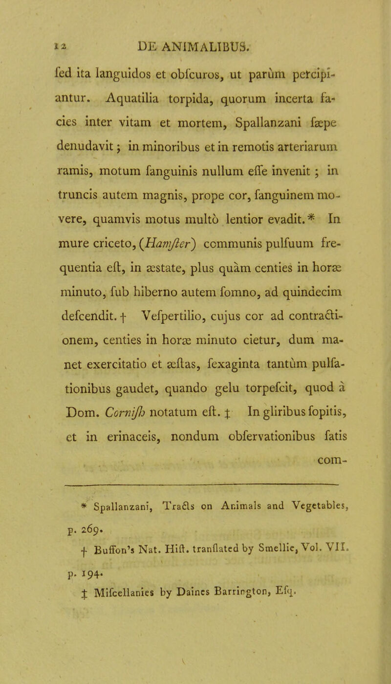 fed ita languidos et oblcuros, ut parum petcipl- antur. Aquatilia torpida, quorum incerta fa- cies inter vitam et mortem, Spallanzani faepe denudavit j in minoribus et in remotis arteriarum ramis, motum fanguinis nuUum effe invenit; in truncis autem magnis, prope cor, fanguinem mo- vere, quamvis motus multo lentior evadit.* In mure criceto, (Hanifier') communis pulfuum fre- quentia eft, in sestate, plus quam centies in horse minuto, fub hiberno autem fomno, ad quindecim defcendit. -j- Vefpertilio, cujus cor ad contradi- onem, centies in horje minuto cietur, dum ma- net exercitatio et scftas, fexaginta tantum pulfa- tionibus gaudet, quando gelu torpefcit, quod a Dom. CorniJIj notatum eft. % In gliribus fopitis, et in erinaceis, nondum obfervationibus fatis com- * Spallanzani, Trafls on Animals and Vegctables, p. 269. f Buffon's Nat. Hift. trannated by Smellic, Vol. VII. p. 194. X Mlfcellanies by Daincs Barrington, Efci- V
