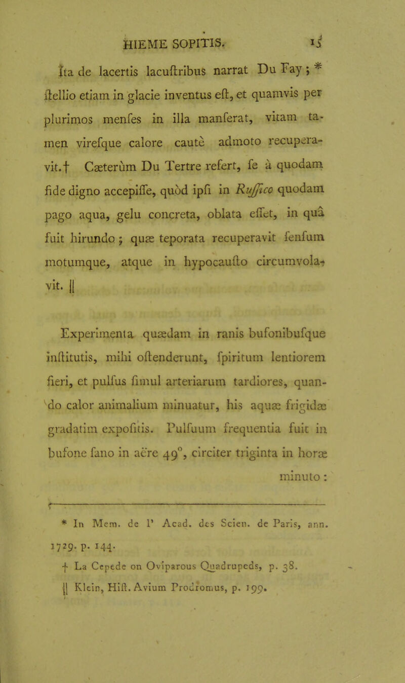tta de lacertis lacuftribus narrat Du Fay ; * iiellio etiam in glacie inventus eft, et quamvis per plurimos menfes in illa manferat, vitam ta- men virefque calore caute admoto recupera- vit.f Caeterum Du Tertre refert, fe a quodam fide digno accepifTe, quod ipfi in Ruffico quodam pago aqua, gelu concreta, oblata elTet, in qua fuit hirundo; quje teporata recuperavit fenfum motumque, atque in hypocaufto circumvola-» vit. II Experimenia quasdam in ranis bufonibufque inftitutis, mihi oftenderunt, fpiritum lentiorem iieri, et pulfus fimul arteriarum tardiores, quan- ^do calor animalium minuatur, his aquas frigidas gradatim expofitis. Pulfuum frequentia fuit in bufone fano in aere 49, circiter triginta in horas minuto: * In Mem. de 1' Acad. dts Scien. de Paris, ann. 1729. p. 144. f La Ccpede on Ovlparous Quadrupeds, p. 38. H Klein, Hlft. Avium Prodromus, p. 190.