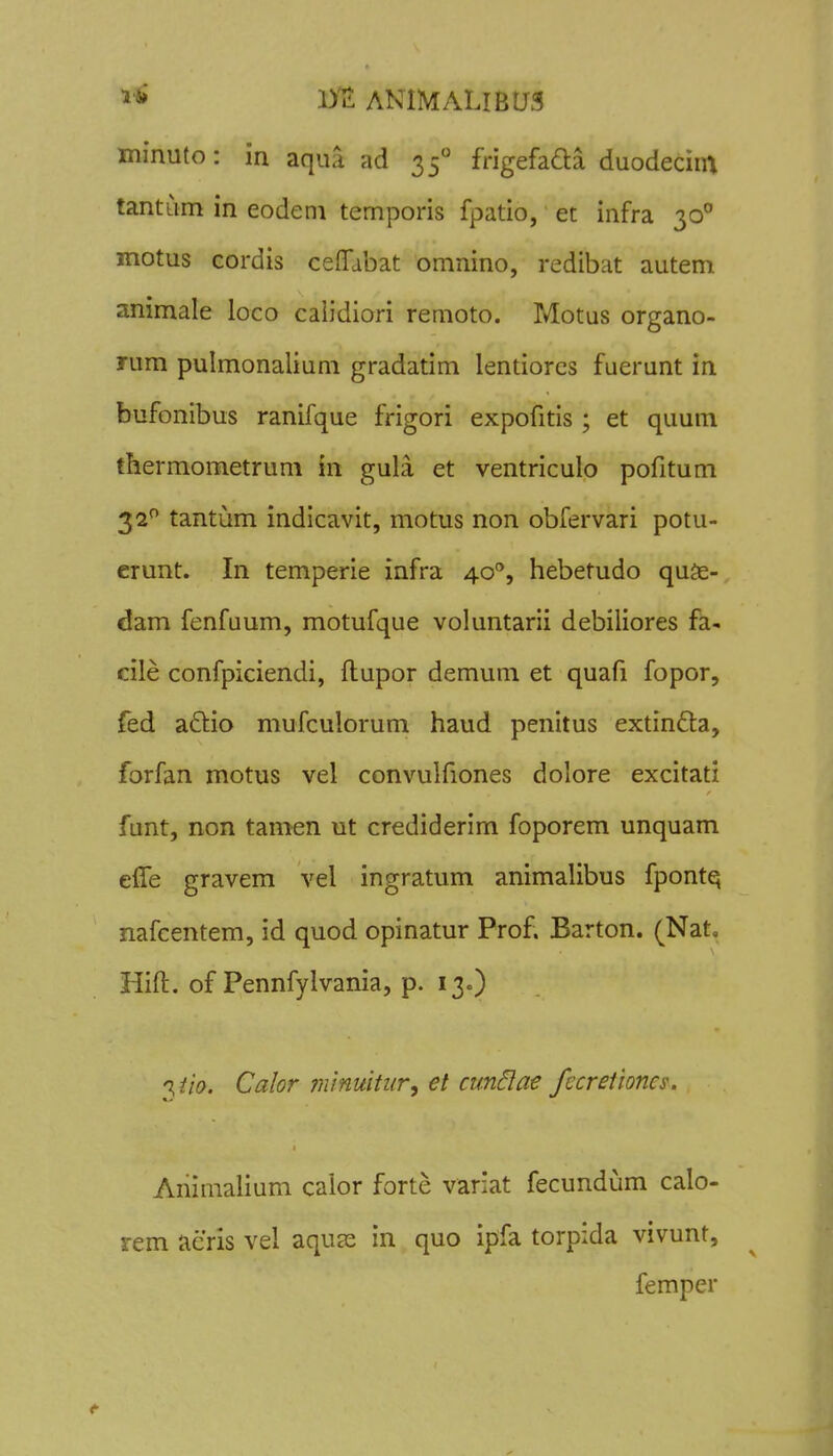 minuto: in aqiia ad 35° frigefaaa duodecint tantiim in eodeni temporis fpatio, et infra 30° motus cordis ceifdbat omnino, redibat autem animale ioco caiidiori remoto. Motus organo- rum pulmonalium gradatim lentiorcs fuerunt in bufonibus ranifque frigori expofitis ; et quum thermometrum in gula et ventriculo pofitum 32*^ tantum indicavit, motus non obfervari potu- crunt. In temperie infra 40'', hebetudo quje- dam fenfuum, motufque voluntarii debiliores fa- cile confpiciendi, ftupor demum et quafi fopor, fed adtio mufculorum haud penitus extinfta, forfan motus vel convulfiones dolore excitati funt, non tamen ut crediderim foporem unquam efle gravem vel ingratum animalibus fponte; nafcentem, id quod opinatur Prof. Barton. (Nat, Hift. of Pennfylvania, p. 130) 'liio. Calor niinuitiir, et cunilae ficretioncs. Ariimalium calor forte variat fecundum calo- rem acris vel aquas in quo ipfa torpida vivunt, femper