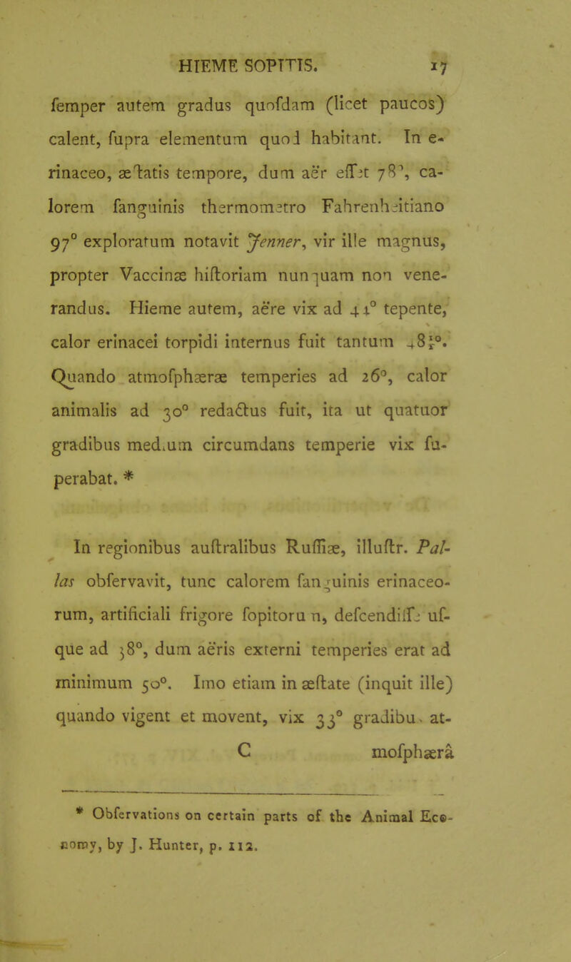 femper autem gradus quofdam (licet paucos) calent, fupra elementum quoi habitant. In e- rinaceo, ae1:atls tempore, dum aer eiT^t 78^, ca- lorem fanguinis thermomftro Fahrenh:^itiano 97° exploratum notavit 'Jenner^ vir ille magnus, propter Vaccinse hiftoriam nun-juam non vene- randus. Hieme autem, aere vix ad 44° tepente, calor erinacei torpidi internus fuit tantum 48^°. Quando atmofphaerae temperies ad 26'', calor animalis ad 30 redadlus fuit, ita ut quatuor gradibus mediUm circumdans temperie vix fa- perabat. * In regionibus auftralibus Ruflige, illuflr. PaU las obfervavit, tunc calorem fan^uinis erinaceo- rum, artificiali frigore fopitoru n, defcendiifj uf- que ad ^^8°, dum aeris externi temperies erat ad mimmum 50°, Imo etiam in sefliate (inquit ille) quando vigent et movent, vix 33° gradibu- at- C mofphsera * Obfervations on certain parts of the Aninaal Ec©- consy, bjr J. Hunter, p. 112.