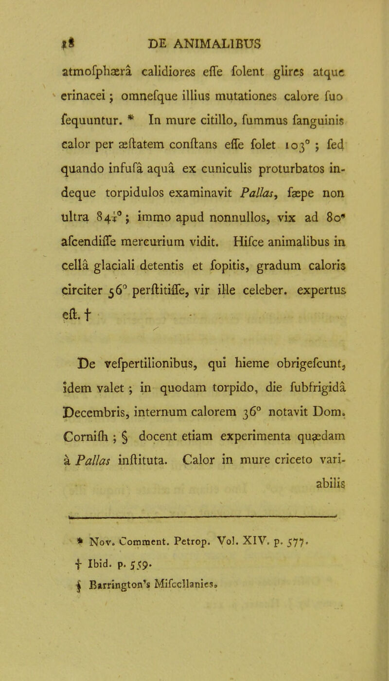atmofpliaera calidiores efle folent glircs atquc erinacei; omnefque illius mutationes calore fuo fequuntur. * In mure citillo, fummus fanguinis ealor per aeftatem conflans effe folet 103° ; fed quando infufa aqua ex cuniculis proturbatos in- deque torpidulos examinavit Pallas, faepe non ultra 84^; immo apud nonnullos, vix ad 8o« afcendiffe mereurium vidit. Hifce animalibus in cella glaciali detentis et fopitis, gradum caloris circiter ^6^ perftitifTe, vir ille celeber. expertus efl:.t De vefpertillonibus, qui hieme obrigefcunt, idem valet ; in quodam torpido, die fubfrigida Decembris, internum calorem 36° notavit Dom. Cornifli ; § docent etiam experimenta qugedam a Pallas inftituta. Calor in mure criceto vari- abilis • Nov. Comment. Petrop. Vol. XIV. p. 577. f Ibid. p. 559. j Barrington^s Mifccllanics»