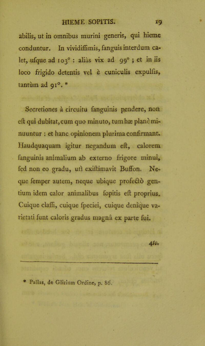 abilis, ut in omnibus murini generis, qui hieme conduntur. In vividiffimis, fanguis interdum ca- let, ufque ad 103° : alias vix ad 99** ; et in iis loco frigido detentis vel e cuniculis expulfis, tantiim ad 91°. * Secretiones a circuitu fanguinis pjendere, non eft qui dubitatjCum quo minuto, tumhse planemi- nuuntur : et hanc opinionem plurima confirmant. Haudquaquam igitur negandum eft, calorem fanguinis animalium ab externo frigore minui, fed non eo gradu, uti exiftimavit BufFon. Ne- que femper autem, neque ubique profedo gen- tium idem calor animalibus fopitis eft proprius. Cuique clafli, cuique fpeciei, cuique denique va- rietati funt caloris gradus magna ex parte fui. 4i(u * Pallas, de Gllnum Ordinc, p. 86.