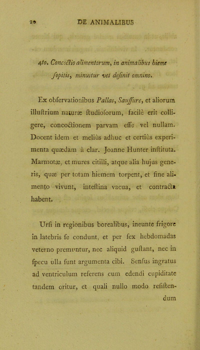 4/(7, Concoclio alimentorwn, in animalibus hieme fopitis, minuitur vel definit omnino» Ex obfervationibus Pallas, Sauffure<, et aliorum illuftrium naturae ftudioforum, facile erit colli- gere, concoftionem parvam elTi vel nullam« Docent idem et melias adhuc et certius experi- menta quaedam a clar. Joanne Hunter inftituta. Marmotffi. et mures citiili, atque alia hujus gene- ris, quge per totam hiemem torpent, et fine ali- mento vivunt, inteftina vacua, et contradlt habent. Urfi in regionibus borealibus, ineunte frigore in latebris fe condunt, et per fex hebdomadas veterno premuntur, nec aliquid guftant, nec in fpecu ulla funt argumenta cibi. Senfus ingratus ad ventriculum referens cum edendi cupiditate tandem oritur, et quali nuUo modo refiften- duni