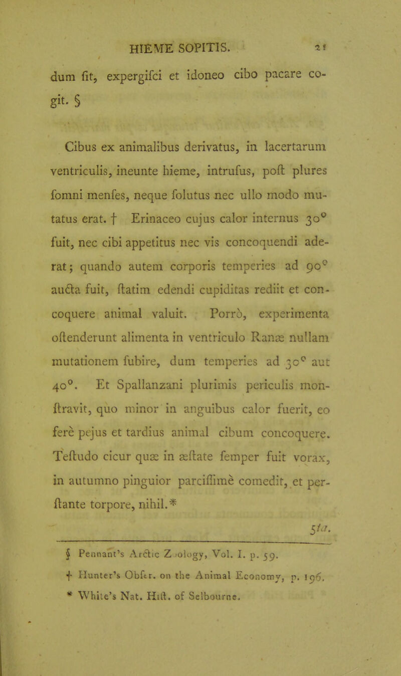 dum fit, expergifci et idoneo cibo pacare co- git. § Cibus ex animalibus derivatus, in lacertarum ventriculis, ineunte hieme, intrufus, poft plures fomni menfes, neque folutus nec ullo modo mu- tatus erat. f Erinaceo cujus calor internus 30*^ fuit, nec cibi appetitus nec vis concoquendi ade- rat; quando autem corporis temperies ad 90^ au6ta fuit, flatim edendi cupiditas rediit et con- coquere animal valuit. Porro, experimenta oflenderunt alimenta in ventriculo Ranas nullam mutationem fubire, dam temperies ad 30*^ aut 40^. Et Spallanzani plurimis periculis mon- flravit, quo minor in anguibus calor fuerit, eo fere pejus et tardius animal cibum concoquere. Tefludo cicur quas in asllate femper fuit vorax, in autumno pinguior parciflime comedir, et per- ftante torpore, nihil.* § Pennanl's ArClic Z'Olugy, Vol. I, p. 59. j- Hunter's Obftr. on ihe Animal Economy, p, ic)6. * \Vhiie's Nat. Hift. of Selbourne.