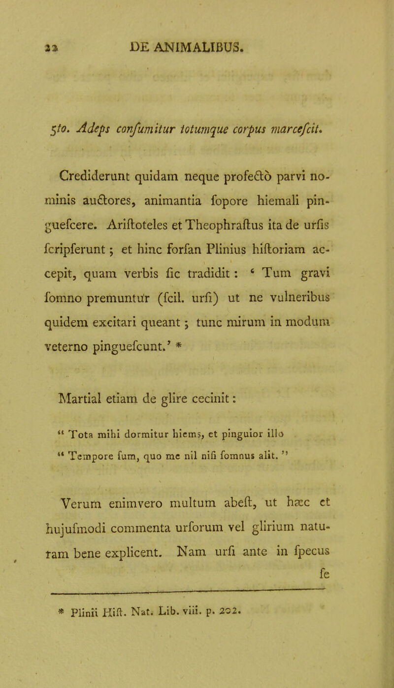 5/0. Adeps confumitur iotumque corpus marcefcit, Crediderunt quidam neque profeQio parvi no- minis au£tores, animantia fopore hiemali pin- guefcere. Ariftoteles et Theophraftus ita de urfis fcripferunt; et hinc forfan Plinius hiftoriam ac- cepit, quam verbis fic tradidit: ' Tum gravi fomno premuntur (fcil. urfi) ut ne vulneribus quidem excitari queant j tunc mirum in modum veterno pinguefcunt.' * Martial etiam de glire cecinit:  Tota mihi dormitur hiems, ct pinguior illo ** Tcmpore fum, quo mc nil nifi fomnus alit.  Verum enimvero multum abeft, ut hccc ct hujufmodi commenta urforum vel glirium natu- ram bene expHcent. Nam urfi ante in fpecus fe