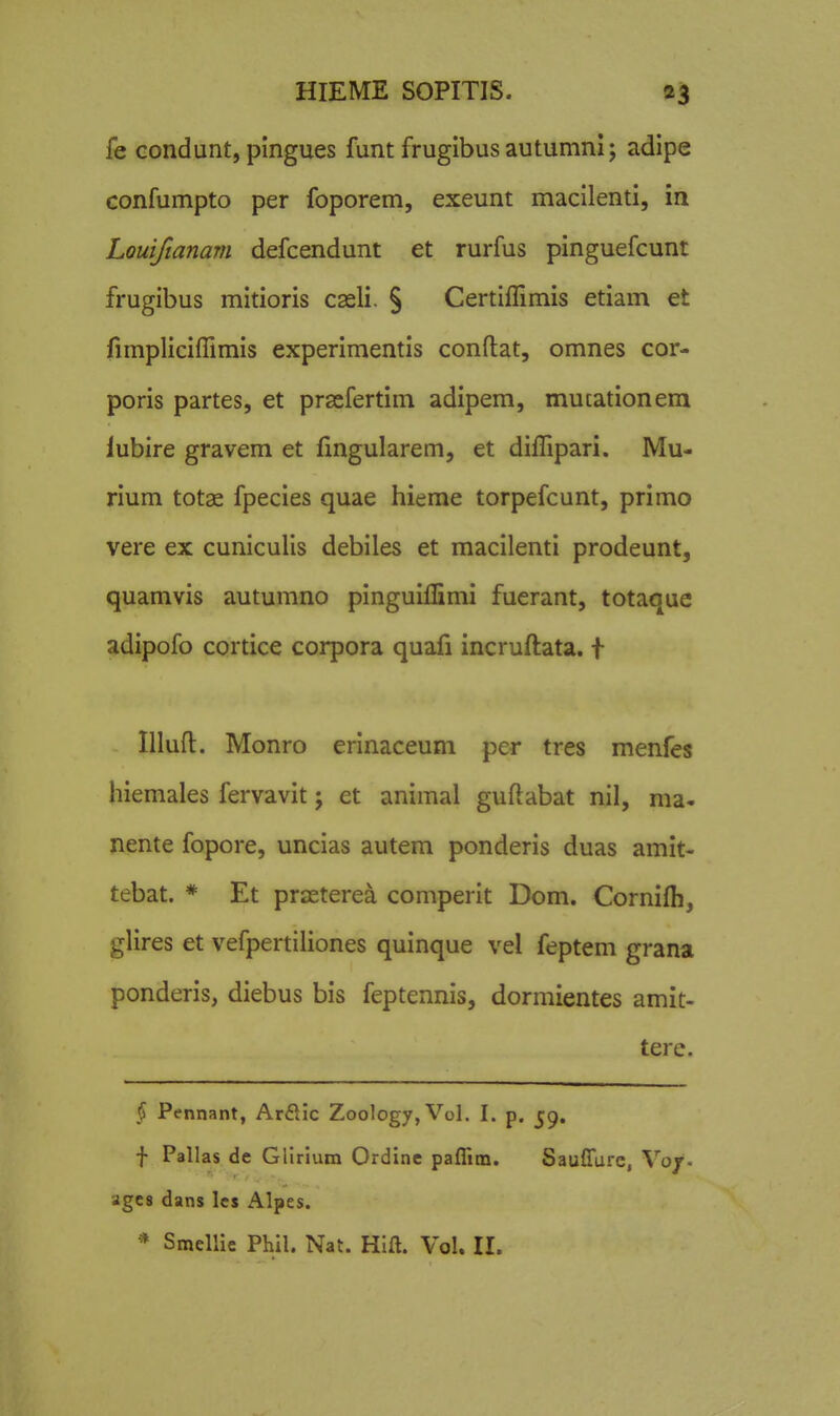 fe Gondunt, pingues funt frugibus autumni; adipe confumpto per foporem, exeunt macilenti, in Louifianam defcendunt et rurfus pinguefcunt frugibus mitioris cseli. § Certiflimis etiam et iimpliciflimis experimentis conftat, omnes cor- poris partes, et prscfertim adipem, mutationem lubire gravem et flngularem, et diflipari. Mu- rium totae fpecies quae hieme torpefcunt, primo vere ex cuniculis debiles et macilenti prodeunt, quamvis autumno pinguiflimi fuerant, totaque adipofo cortice corpora quafi incruft:ata. t Illufl:. Monro erinaceum per tres menfes hiemales fervavit j et animal guftabat nil, ma- nente fopore, uncias autem ponderis duas amit- tebat. * Et prasterea comperit Dom. Cornifli, gHres et vefpertiliones quinque vel feptem grana ponderis, diebus bis feptennis, dormientes amit- tere. § Pennant, Arftic Zoolog7,Vol. I. p. j;^, f Pallas de Glirium Ordinc paffitn. Sauflure, Vo/. agC8 dans lcs Alpes.