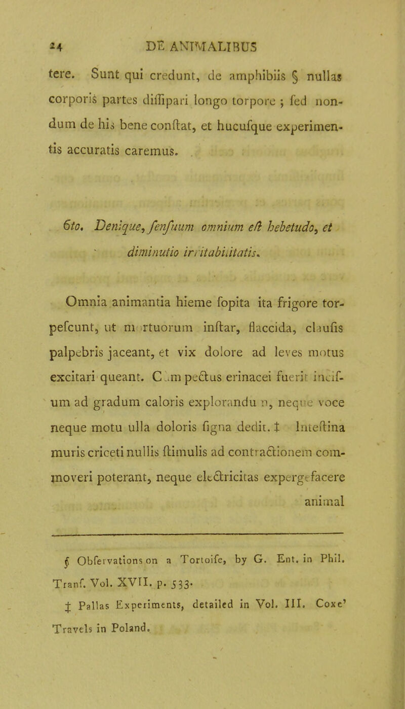 tere. Sunt qui credunt, de amphibiis § nullas corporis partes diflipari longo torporc ; fed non- dum de his beneconftat, et hucufque experimen- tis accuratis caremus. 6io, Denlque, fenfuum omnium eli hebetudo^ et diminutio iri itabiutatis. Omnia animantia hieme fopita ita frigore tor- pefcunt, ut m rtuorum inftar, flaccida, cliufis palpebris jaceant, et vix doiore ad leves motus excitari queant. C!.mpe£i;us erinacei fuerit inci[' um ad gradum caloris explorandu n, nequc voce neque motu ulla doloris figna dedii. 1: Irueftina muris criceti nullis ftimulis ad contraflionem com- moveri poterant, neque eitctricitas expergt facere animal § Obfei vations on a Torloife, by G. Ent. in Phll. Tranf. Vol. XVII. p. 533. :j: Pallas Experiments, detailed in Vol. III. Coxc' Travcls in Poland.