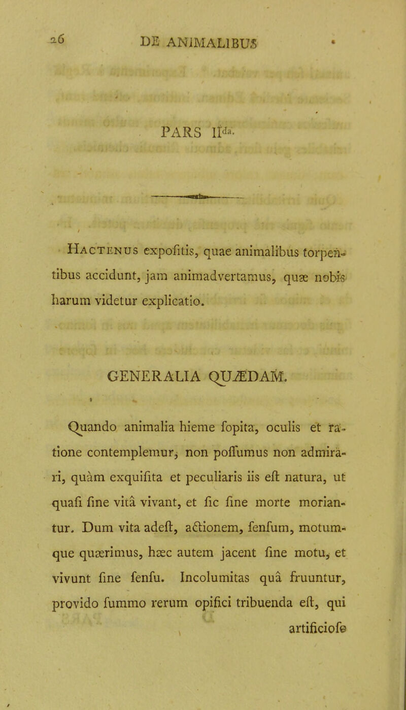 PARS li'^'^- Hactenus expofitis, quae animalibus torpen- tibus accidunt, jam animadvertamus, quge nobfs- harum videtur explieatio. GENERALIA QUiEDAM. Quando animalia hieme fopita, oculis et ira'- tione contemplemur^ non polTumus non admira- ri, quam exquifita et peculiaris iis eft natura, ut quafi fme vita vivant, et Hc fine morte morian- tur. Dum vita adeft, aftionem, fenfum, motum- que quserimus, hasc autem jacent fme motu, et vivunt fme fenfu. Incolumitas qua fruuntur, provido fummo rerum opifici tribuenda eft, qui artificiofe