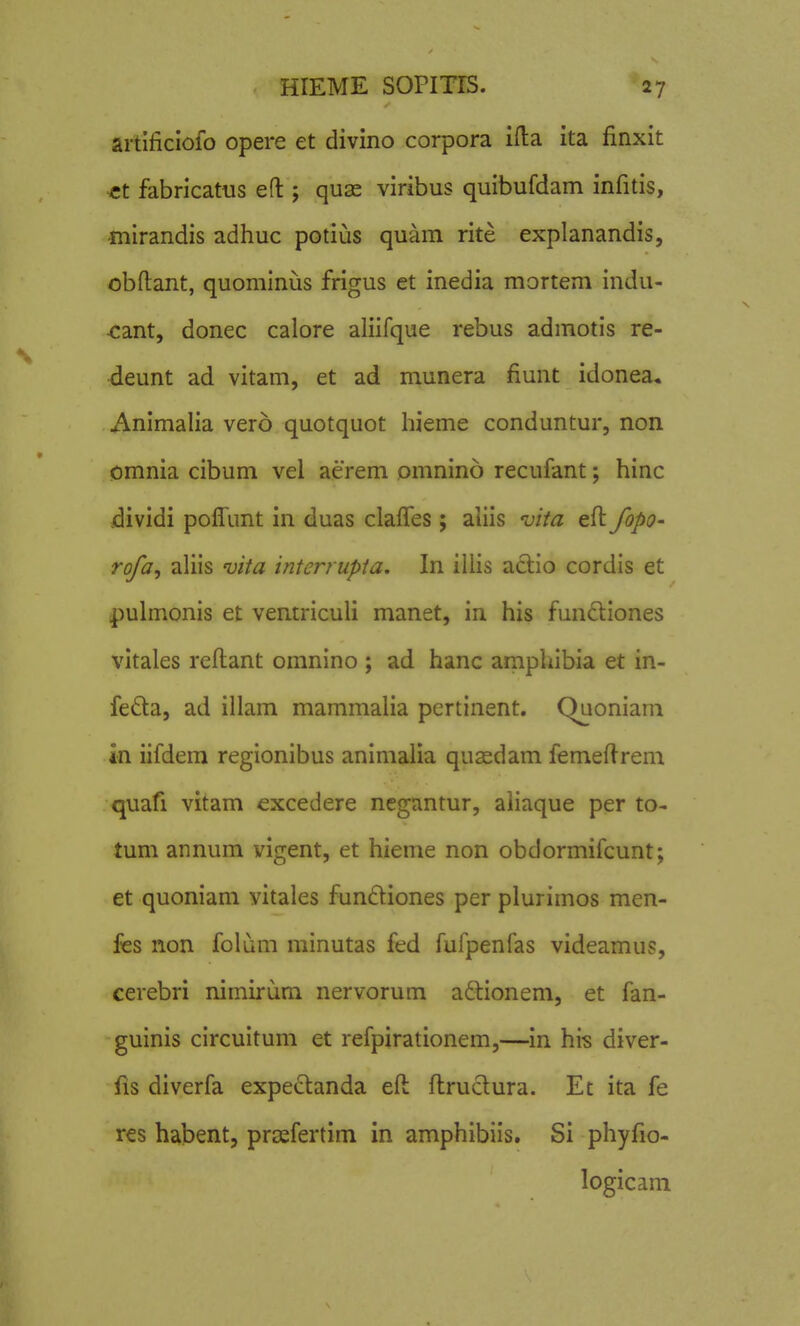 artificioio opere et divino corpora ifl:a ita finxit -ct fabricatus efl:; quae viribus quibufdam infitis, -mirandis adhuc potius quam rite explanandis, obfl:ant, quominiis frigus et inedia mortem indu- •cant, donec calore aliifque rebus admotis re- ■deunt ad vitam, et ad munera fiunt idonea, Animalia vero quotquot hieme conduntur, non omnia cibum vel aerem omnino recufant; hinc dividi polTunt in duas clalTes; aliis vita eft JopQ' ro/a, aliis uita interrupia. In illis a£lio cordis et pulmonis et ventriculi manet, in his funftiones vitales refliant omnino ; ad hanc amphibia et in- feda, ad illam mammaHa pertinent. Quoniam in iifdem regionibus animalia quasdam femeflrem quafi vitam excedere negantur, aiiaque per to- tum annum vigent, et hieme non obdormifcunt; et quoniam vitales fundiones per plurimos men- fes non folum minutas fed fufpenfas videamus, cerebri nimirum nervorum a£lionem, et fan- guinis circuitum et refpirationem,—in his diver- fis diverfa expe^tanda efl: fl:ru6lura. Et ita fe res habent, prcefertim in amphibiis. Si phyfio- logicani V