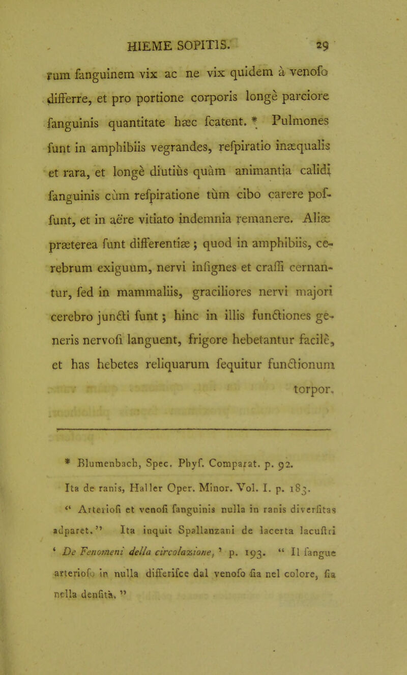 ruin fanguinem vix ac ne vix quldem a venofo differre, et pro portione corporis longe parciore fanguinis quantitate hsec fcatent. * Pulmones funt in amphibiis vegrandes, refpiratio inasqualis et rara, et longe diutius quam animantia calidi fanguinis cdm refpiratione tum cibo carere pof- funt, et in aere vitiato indemnia remanere. Alige prseterea funt differentise ; quod in amphibiis, ce- rebrum exiguum, nervi infignes et craiTi cernan- tur, fed in mammaliis, graciliores nervi majori cerebro jundi funt; hinc in illis fundiones ge- neris nervofi languent, frigore hebetantur facile, et has hebetes reliquarum fequitur fun<Slionuni torpor. * Elumenbach, Spec. Pbyf. Compaxat. p. 92. Ita de ranls, Haller Oper. Minor. Vol. I. p. 183. *' Arterlofi et vcnofi fangulnls nulla in ranis diverfitas «dparct. Ita inquic Spallanzani de lacerta lacuftii * De FenoTneni della circola^ione, ' p. 193.  II fangue arteriof; in nuUa dlfferifce dal venofo fia nel colore, fia nclla denfita.  1