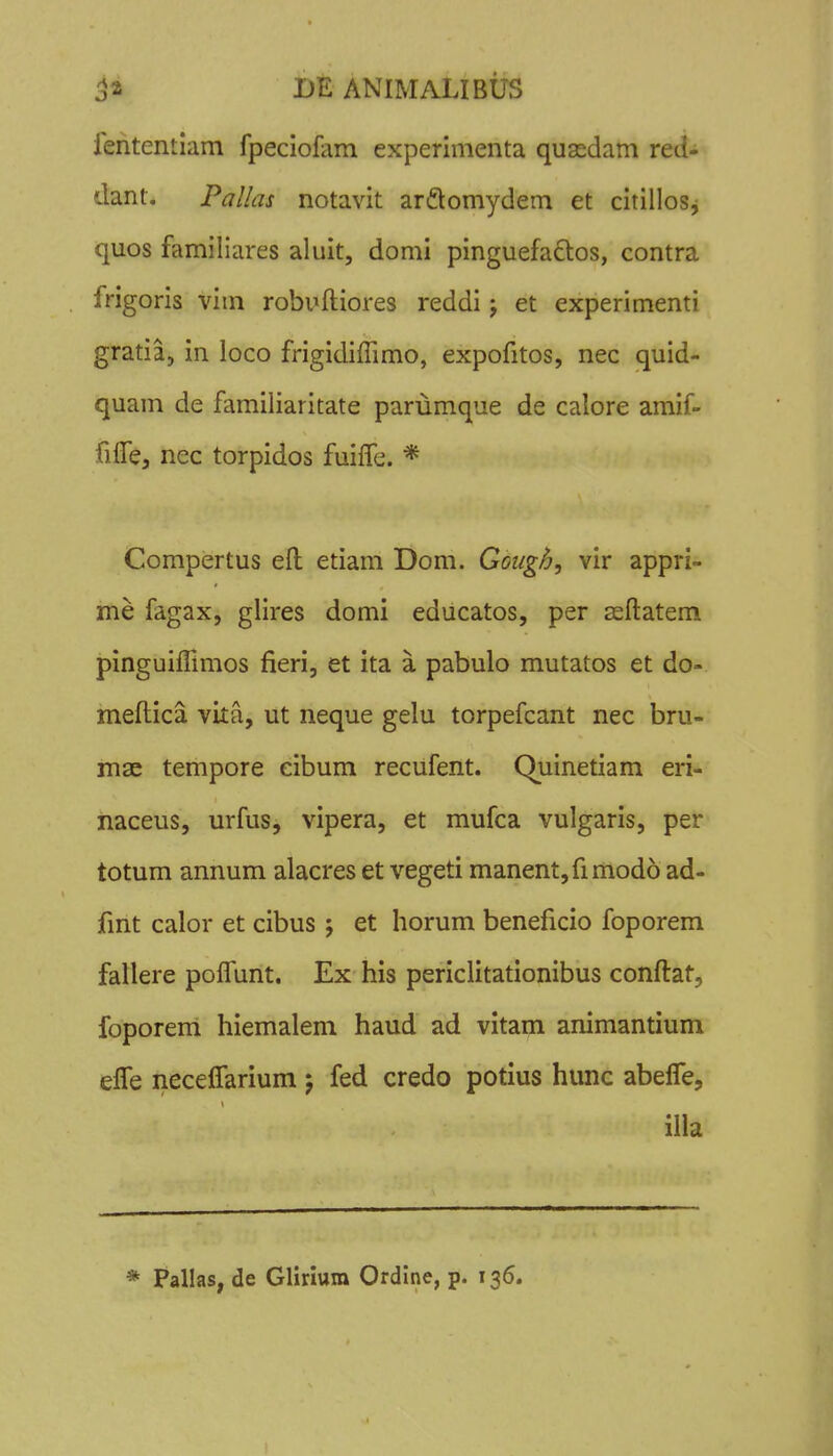 iententlam fpeciofam experimenta quasdam red- dant. Pallas notavit arftomydem et citillosj quos familiares aluit, domi pinguefaftos, contra frigoris vim robuftiores reddi; et experimenti gratia, in loco frigidiffimo, expofitos, nec quid- quam de familiaritate parumque de calore amif- filTe, nec torpidos fuilTe. * Compertus efl; etiam Dom. Goiigh, vir appri- me fagax, glires domi educatos, per ssflatem pinguifnmos fieri, et ita a pabulo mutatos et do- meftica vita, ut neque gelu torpefcant nec bru- mac tempore eibum recufent. Quinetiam eri- naceus, urfus, vipera, et mufca vulgaris, per totum annum alacres et vegeti manent,fimod6 ad- fmt calor et cibus j et horum beneficio foporem fallere poffunt. Ex his periclitationibus conftat, foporem hiemalem haud ad vitam animantium efTe neceflarium 5 fed credo potius hunc abefle, illa * Pallas, de Glirium Ordine, p. 136.
