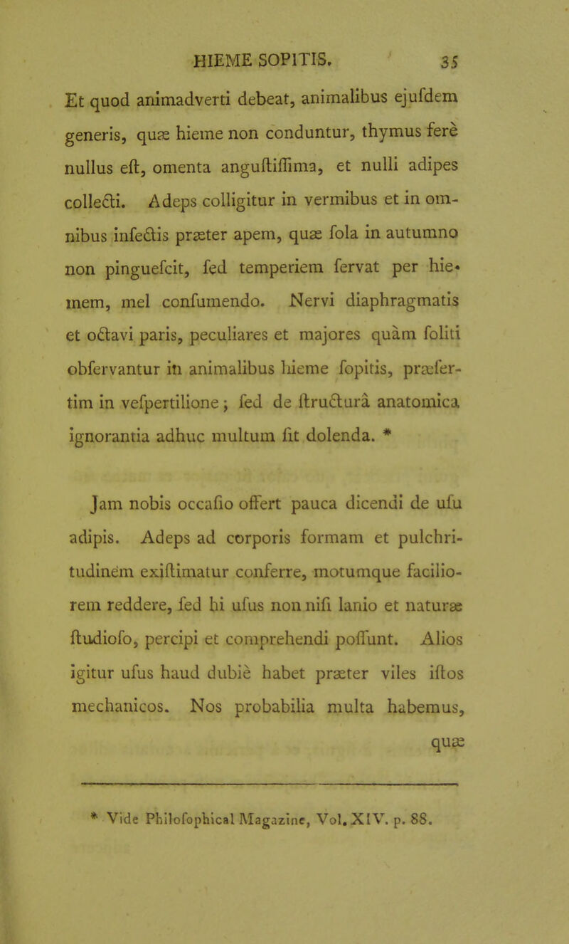 Et quod animadverti debeat, animalibus ejufdem generis, quas hieme non conduntur, thymus fere nullus eft, omenta anguftiffima, et nulli adipes collefti. Adeps colligitur in vermibus et in om- nibus infedis praster apem, quae fola in autumno non pinguefcit, fed temperiem fervat per hie* mem, mel confumendo. Nervi diaphragmatis et o£tavi paris, peculiares et majores quam foliti obfervantur in animalibus liieme fopitis, pra:fer- tim in vefpertilione; fed de ftru£tura anatomica ignorantia adhuc multum fit dolenda. * Jam nobis occafio ofFert pauca dicendi de ufu adipis. Adeps ad corporis formam et pulchri- tudinem exiftimatur conferre, motumque facilio- rem reddere, fed bi ufus non nifi lanio et naturae ftudiofo, percipi et comprehendi poflunt. Alios igitur ufus haud dubie habet prseter viles iftos mechanicos. Nos probabilia multa habemus, quse * Vide Philofophlcal Magazinc, Vol.XlV. p. 88.