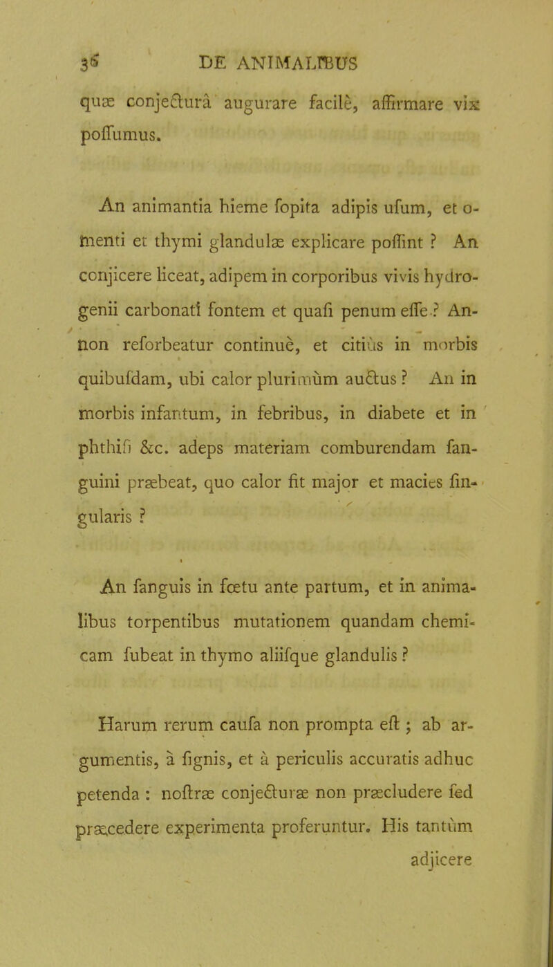 quae conje6tura augurare facile, affirmare vix poffumus. An animantia hieme fopita adipis ufum, et o- menti et thymi glandulas explicare poffint ? An conjicere liceat, adipem in corporibus vivis hydro- genii carbonati fontem et quafi penum effe ? An- tion reforbeatur continue, et citius in mnrbis quibufdam, ubi calor plurimum au£lus ? An in morbis infantum, in febribus, in diabete et in phthifi &c. adeps materiam comburendam fan- guini praebeat, quo calor fit major et macies lin- gularis ? An fanguis in fcetu ante partum, et in anima- libus torpentibus mutationem quandam chemi- cam fubeat in thymo aliifque glandulis ? Harum rerum caufa non prompta eft ; ab ar- gumentis, a fignis, et a periculis accuratis adhuc petenda : noftrae conjeftuvae non prascludere fed prs^cedere experiment.a proferuntur. His tantum adjicere