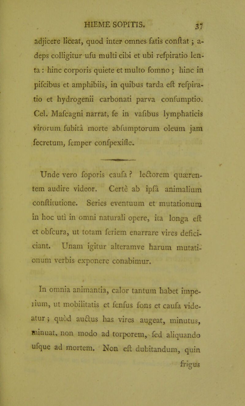 adjicere Ilceat, quod inter omnes fatis conftat; a- deps colligitur ufu multi cibi et ubi refpiratio len- ta : hinc corporis quiete et multo fomno ; hinc in pifcibus et amphibiis, in quibus tarda eft refpira- tio et hydrogenii carbonati parva confumptio. Cel. Mafcagni narrat, fe in vafibus lymphaticis virorum fubita morte abfumptorum oleuni jam fecretum, femper confpexifle. Unde vero foporis caufa ? leftorem quasren- tem audire videor. Certe ab ipfa animalium conftitutione. Series eventuum et mutationum in hoc uti in onini naturali opere, ita longa eft et obfcura, ut totam feriem enarrare vires defici- ciant. Unam igitur alteramve harum mutati- onum verbis exponere conabimur. In omnia animantia, calor tantum habet impe- lium, ut mobilitatis et fenfus fons et caufa vide- atur; quod audus has vires augeat, minutus, minuat, non modo ad torporem, fed aliquando ufque ad mortem. Non eft dubitandum, quin frigus