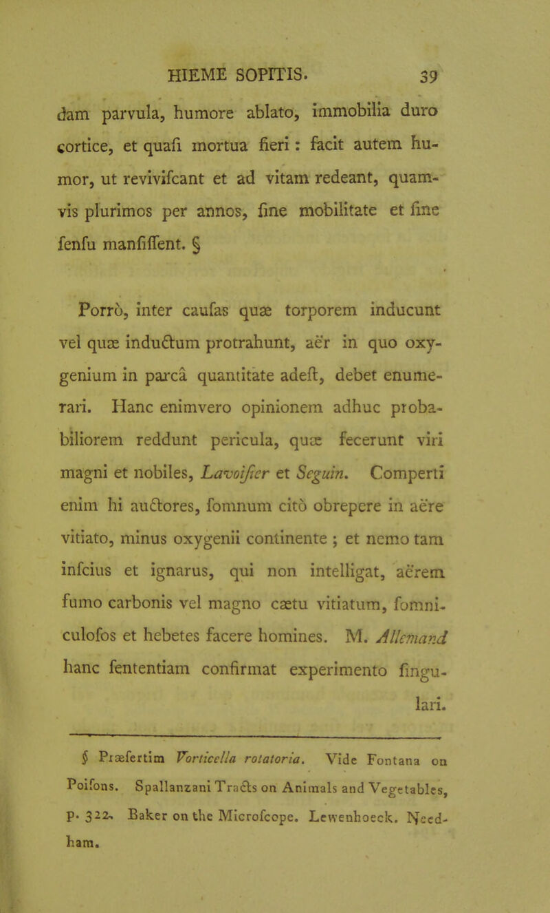 dam parvula, humore ablato, immobllia duro cortice, et quafi mortua fieri: facit autem hu- mor, ut revivifcant et ad vitam redeant, quam- vis plurimos per annos, fme mobilitate et fme fenfu manfilTent. § Porro, inter caufas quae torporem inducunt vei quiE induftum protrahunt, aer in quo oxy- genium in parca quantitate adeft, debet enume- Tari. Hanc enimvero opinionem adhuc proba- biliorem reddunt pericula, quse fecerunt viri magni et nobiles, Lavoifier et Seguin. Comperti enim hi audlores, fomnum cito obrepere in aere vitiato, minus oxygenii continente ; et nemo tam infcius et ignarus, qui non intelligat, aerem fumo carbonis vel magno castu vitiatum, fomni- culofos et hebetes facere homines. M. Allemand hanc fententiam confirmat experimento fingu- lari. ^ Pioefertlm Vorticclla rolatoria. Vlde Fontana oa Poifons. Spallanzani Tra£ls on Aniinals and Vegetables, p. 322, Baker on the Microfcope. Lcwenhoeck. Necd- ham.
