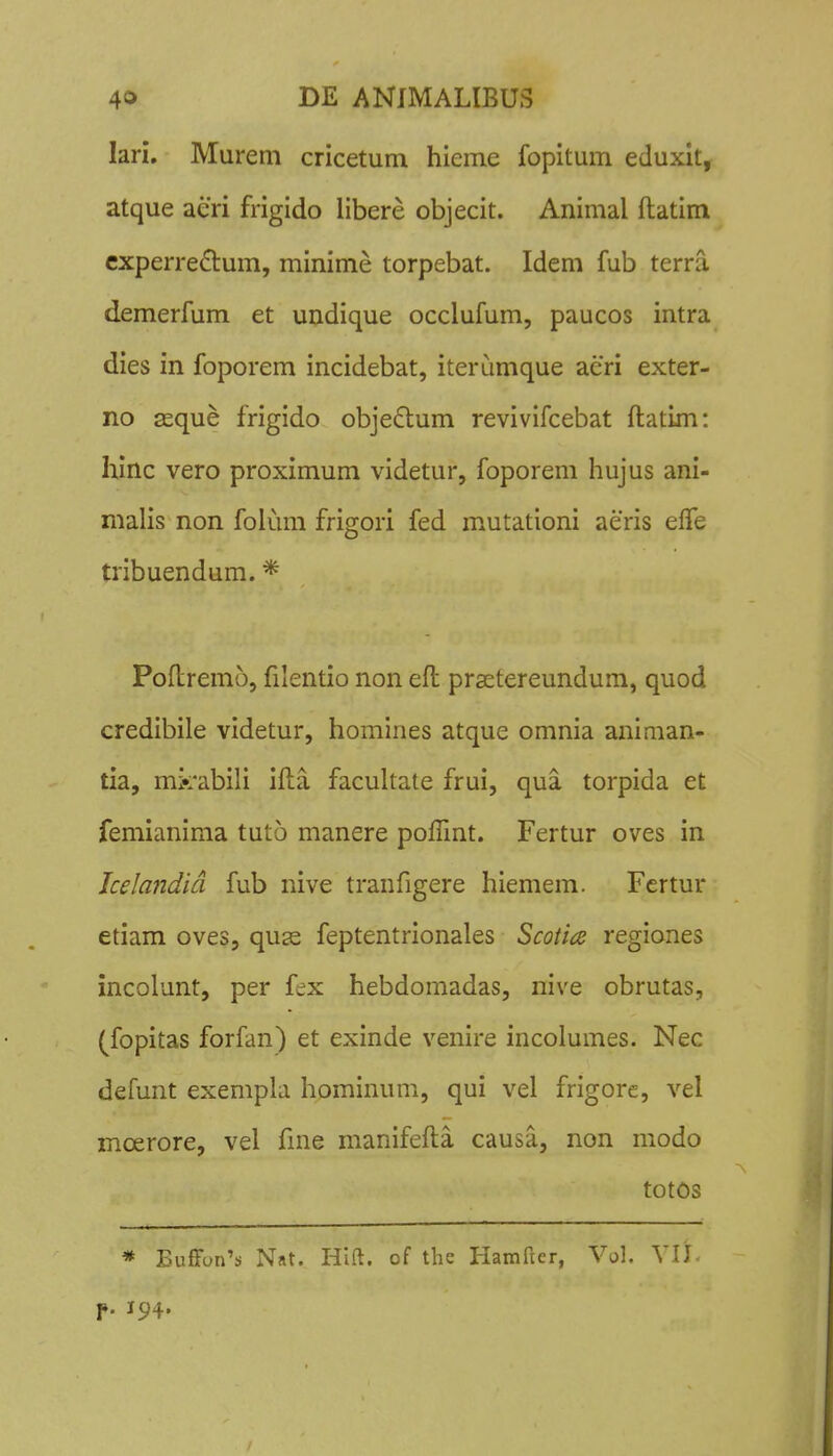 lari. Murem cricetum hieme fopitum eduxit, atque aeri frigido libere objecit. Animal ftatim cxperredum, minime torpebat. Idem fub terra demerfum et undique occlufum, paucos intra dies in foporem incidebat, iterumque acri exter- no asque frigido objedlum revivifcebat ftatim: hinc vero proximum videtur, foporem hujus ani- malis non folum frigori fed mutationi aeris elTe tribuendum. * Poftremo, filentio non eft prsetereundum, quod credibile videtur, homines atque omnia animan- tia, mk*abili ifta facuhate frui, qua torpida et femianima tuto manere pofllnt. Fertur oves in Jcelandid fub nive tranfigere hiemem. Fcrtur etiam oves, quas feptentrionales Scotice regiones incolunt, per fex hebdomadas, nive obrutas, (fopitas forfan) et exinde venire incolumes. Nec defunt exempla hominum, qui vel frigore, vel moerore, vel fine manifefta causa, non modo totos * EufFun's Nat. Hlft. of the Hamftcr, Vol. VIJ. f. 194.