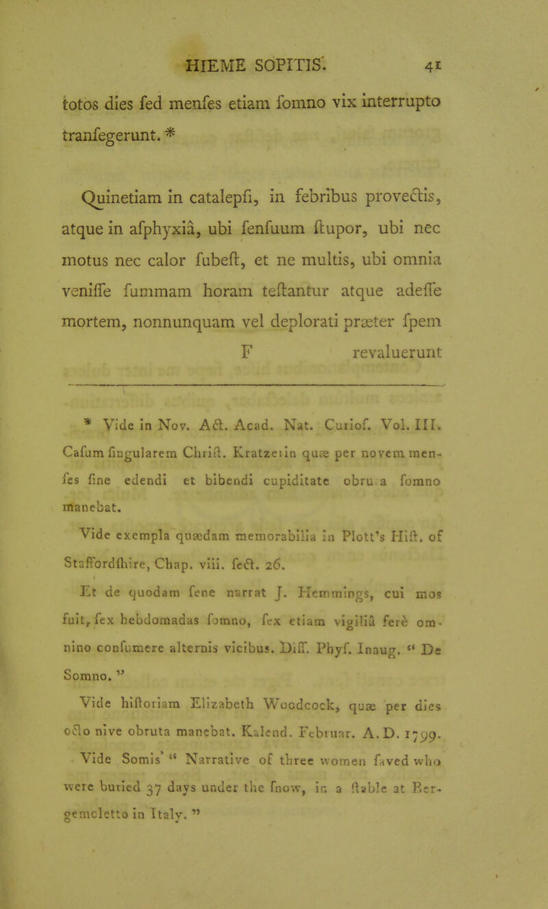 totos dies fed menfes etiam fomno vix interrupto tranfegerunt. * Quinetiam in catalepfi, in febribus prove^lis, atque in afphyxia, ubi fenfuum flupor, ubi nec motus nec calor fubeft, et ne multis, ubi omnia veniffe fummam horani teftantur atque adelTe mortem, nonnunquam vel deplorati prseter fpem F revaluerunt * Vide In Nov. Aft. Acad. Nat. Cuilof. Voi. III. Cafum fingularem Chriil. Kratzeiin quts per novcmmen- les fine edendi et bibendi cupiditatc obru a forano manebat. Vide exempla qusedam memorai,'i-.a In Plott's Hift. of StafTordlhire, Chap. viii. fed. 26. Et de quodam fene narrat J. Hemmings, cui mos fuit, fex hebdomadas fjmno, fex etiam vigilia fere o.m- nino confumere alternis vlcibus. BilT. Pbyf. Inaug.  De Somno.  Vide hlftoriara Ellzabeth Woodcock, quse per dles o^lo nive obruta mancbat. Kalend. Fcbrunr. A.D. 1799. Vide Somls'  Narratlve of three vvomen faved who werc burled 37 days unuer the fno-iv, In a llable at Rer- gemcletto in Italy. 