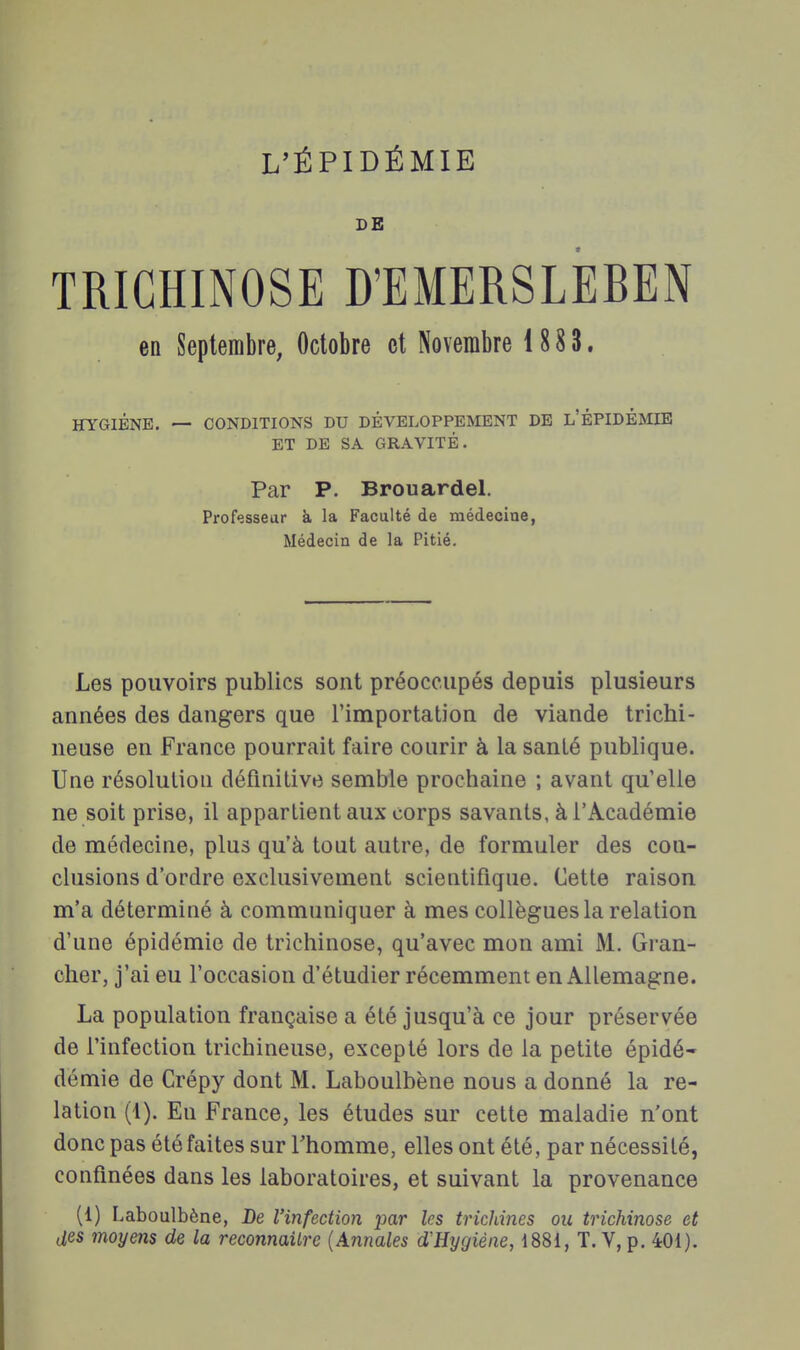 L'ÉPIDÉMIE DE TRICHINOSE D'EMERSLEBEN en Septembre, Octobre et Novembre 1 88 3. HYGIÈNE. — CONDITIONS DU DÉVELOPPEMENT DE L'ÊPIDÉMIE ET DE SA GRAVITÉ. Par P. Brouardel. Professeur à la Faculté de médecine, Médecin de la Pitié. Les pouvoirs publics sont préoccupés depuis plusieurs années des dangers que l'importation de viande trichi- neuse en France pourrait faire courir à la santé publique. Une résolution définitive semble prochaine ; avant qu'elle ne soit prise, il appartient aux corps savants, à l'Académie de médecine, plus qu'à tout autre, de formuler des con- clusions d'ordre exclusivement scientifique. Cette raison m'a déterminé à communiquer à mes collègues la relation d'une épidémie de trichinose, qu'avec mon ami M. Gran- cher, j'ai eu l'occasion d'étudier récemment en Allemagne. La population française a été jusqu'à ce jour préservée de l'infection trichineuse, excepté lors de la petite épidé- demie de Crépy dont M. Laboulbène nous a donné la re- lation (1). En France, les études sur cette maladie n'ont donc pas été faites sur Thomme, elles ont été, par nécessité, confinées dans les laboratoires, et suivant la provenance (1) Laboulbène, De l'infection par les tricJdnes ou trichinose et des moyens de la reconnaître {Annales d'Hygiène, 1881, T. V, p. 401).